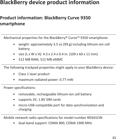 BlackBerry device product informationProduct information: BlackBerry Curve 9350smartphoneMechanical properties for the BlackBerry® Curve™ 9350 smartphone:• weight: approximately 3.5 oz (99 g) including lithium-ion cellbattery• size (L x W x H): 4.3 x 2.4 x 0.4 in. (109 x 60 x 11 mm)• 512 MB RAM, 512 MB eMMCThe following trackpad properties might apply to your BlackBerry device:• Class 1 laser product• maximum radiated power: 0.77 mWPower specifications:• removable, rechargeable lithium-ion cell battery• supports 3V, 1.8V SIM cards• micro-USB-compatible port for data synchronization andchargingMobile network radio specifications for model number RDS41CW:• dual-band support: CDMA 800, CDMA 1900 MHz35