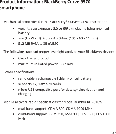 Product information: BlackBerry Curve 9370smartphoneMechanical properties for the BlackBerry® Curve™ 9370 smartphone:• weight: approximately 3.5 oz (99 g) including lithium-ion cellbattery• size (L x W x H): 4.3 x 2.4 x 0.4 in. (109 x 60 x 11 mm)• 512 MB RAM, 1 GB eMMCThe following trackpad properties might apply to your BlackBerry device:• Class 1 laser product• maximum radiated power: 0.77 mWPower specifications:• removable, rechargeable lithium-ion cell battery• supports 3V, 1.8V SIM cards• micro-USB-compatible port for data synchronization andchargingMobile network radio specifications for model number RDR61CW:• dual-band support: CDMA 800, CDMA 1900 MHz• quad-band support: GSM 850, GSM 900, PCS 1800, PCS 1900MHz37