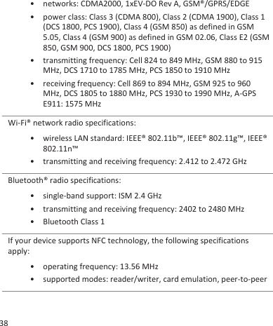 • networks: CDMA2000, 1xEV-DO Rev A, GSM®/GPRS/EDGE• power class: Class 3 (CDMA 800), Class 2 (CDMA 1900), Class 1(DCS 1800, PCS 1900), Class 4 (GSM 850) as defined in GSM5.05, Class 4 (GSM 900) as defined in GSM 02.06, Class E2 (GSM850, GSM 900, DCS 1800, PCS 1900)• transmitting frequency: Cell 824 to 849 MHz, GSM 880 to 915MHz, DCS 1710 to 1785 MHz, PCS 1850 to 1910 MHz• receiving frequency: Cell 869 to 894 MHz, GSM 925 to 960MHz, DCS 1805 to 1880 MHz, PCS 1930 to 1990 MHz, A-GPSE911: 1575 MHzWi-Fi® network radio specifications:• wireless LAN standard: IEEE® 802.11b™, IEEE® 802.11g™, IEEE®802.11n™• transmitting and receiving frequency: 2.412 to 2.472 GHzBluetooth® radio specifications:• single-band support: ISM 2.4 GHz• transmitting and receiving frequency: 2402 to 2480 MHz• Bluetooth Class 1If your device supports NFC technology, the following specificationsapply:• operating frequency: 13.56 MHz• supported modes: reader/writer, card emulation, peer-to-peer38