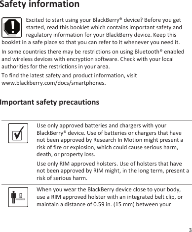 Safety informationExcited to start using your BlackBerry® device? Before you getstarted, read this booklet which contains important safety andregulatory information for your BlackBerry device. Keep thisbooklet in a safe place so that you can refer to it whenever you need it.In some countries there may be restrictions on using Bluetooth® enabledand wireless devices with encryption software. Check with your localauthorities for the restrictions in your area.To find the latest safety and product information, visitwww.blackberry.com/docs/smartphones.Important safety precautionsUse only approved batteries and chargers with yourBlackBerry® device. Use of batteries or chargers that havenot been approved by Research In Motion might present arisk of fire or explosion, which could cause serious harm,death, or property loss.Use only RIM approved holsters. Use of holsters that havenot been approved by RIM might, in the long term, present arisk of serious harm.When you wear the BlackBerry device close to your body,use a RIM approved holster with an integrated belt clip, ormaintain a distance of 0.59 in. (15 mm) between your3