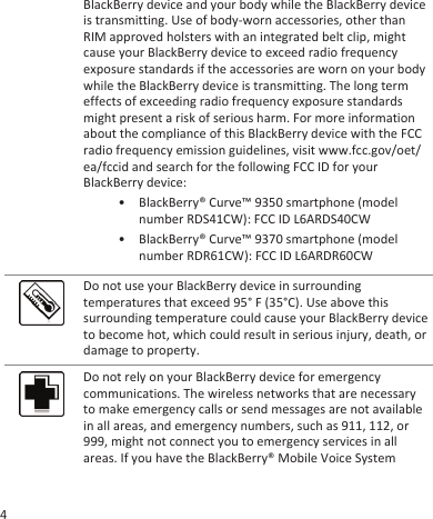 BlackBerry device and your body while the BlackBerry deviceis transmitting. Use of body-worn accessories, other thanRIM approved holsters with an integrated belt clip, mightcause your BlackBerry device to exceed radio frequencyexposure standards if the accessories are worn on your bodywhile the BlackBerry device is transmitting. The long termeffects of exceeding radio frequency exposure standardsmight present a risk of serious harm. For more informationabout the compliance of this BlackBerry device with the FCCradio frequency emission guidelines, visit www.fcc.gov/oet/ea/fccid and search for the following FCC ID for yourBlackBerry device:• BlackBerry® Curve™ 9350 smartphone (modelnumber RDS41CW): FCC ID L6ARDS40CW• BlackBerry® Curve™ 9370 smartphone (modelnumber RDR61CW): FCC ID L6ARDR60CWDo not use your BlackBerry device in surroundingtemperatures that exceed 95° F (35°C). Use above thissurrounding temperature could cause your BlackBerry deviceto become hot, which could result in serious injury, death, ordamage to property.Do not rely on your BlackBerry device for emergencycommunications. The wireless networks that are necessaryto make emergency calls or send messages are not availablein all areas, and emergency numbers, such as 911, 112, or999, might not connect you to emergency services in allareas. If you have the BlackBerry® Mobile Voice System4