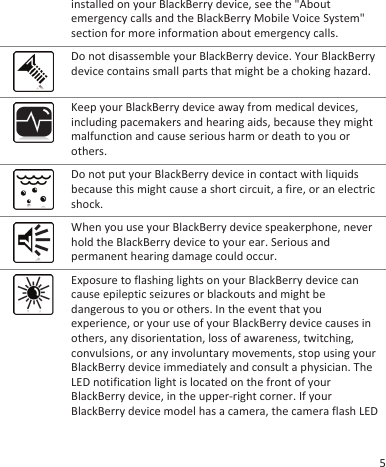 installed on your BlackBerry device, see the &quot;Aboutemergency calls and the BlackBerry Mobile Voice System&quot;section for more information about emergency calls.Do not disassemble your BlackBerry device. Your BlackBerrydevice contains small parts that might be a choking hazard.Keep your BlackBerry device away from medical devices,including pacemakers and hearing aids, because they mightmalfunction and cause serious harm or death to you orothers.Do not put your BlackBerry device in contact with liquidsbecause this might cause a short circuit, a fire, or an electricshock.When you use your BlackBerry device speakerphone, neverhold the BlackBerry device to your ear. Serious andpermanent hearing damage could occur.Exposure to flashing lights on your BlackBerry device cancause epileptic seizures or blackouts and might bedangerous to you or others. In the event that youexperience, or your use of your BlackBerry device causes inothers, any disorientation, loss of awareness, twitching,convulsions, or any involuntary movements, stop using yourBlackBerry device immediately and consult a physician. TheLED notification light is located on the front of yourBlackBerry device, in the upper-right corner. If yourBlackBerry device model has a camera, the camera flash LED5