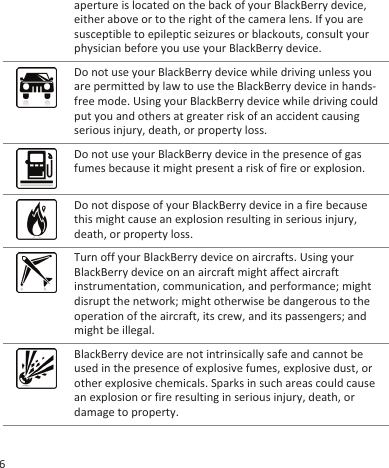 aperture is located on the back of your BlackBerry device,either above or to the right of the camera lens. If you aresusceptible to epileptic seizures or blackouts, consult yourphysician before you use your BlackBerry device.Do not use your BlackBerry device while driving unless youare permitted by law to use the BlackBerry device in hands-free mode. Using your BlackBerry device while driving couldput you and others at greater risk of an accident causingserious injury, death, or property loss.Do not use your BlackBerry device in the presence of gasfumes because it might present a risk of fire or explosion.Do not dispose of your BlackBerry device in a fire becausethis might cause an explosion resulting in serious injury,death, or property loss.Turn off your BlackBerry device on aircrafts. Using yourBlackBerry device on an aircraft might affect aircraftinstrumentation, communication, and performance; mightdisrupt the network; might otherwise be dangerous to theoperation of the aircraft, its crew, and its passengers; andmight be illegal.BlackBerry device are not intrinsically safe and cannot beused in the presence of explosive fumes, explosive dust, orother explosive chemicals. Sparks in such areas could causean explosion or fire resulting in serious injury, death, ordamage to property.6