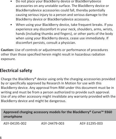 • Do not place your BlackBerry device or BlackBerrydeviceaccessories on any unstable surface. The BlackBerry device orBlackBerrydevice accessories could fall, thereby potentiallycausing serious injury to a person and serious damage to theBlackBerry device or BlackBerrydevice accessory.• When using your BlackBerry device, take frequent breaks. If youexperience any discomfort in your neck, shoulders, arms, wrists,hands (including thumbs and fingers), or other parts of the bodywhen using your BlackBerry device, cease use immediately. Ifdiscomfort persists, consult a physician.Caution: Use of controls or adjustments or performance of proceduresother than those specified herein might result in hazardous radiationexposure.Electrical safetyCharge the BlackBerry® device using only the charging accessories providedby or specifically approved by Research In Motion for use with thisBlackBerry device. Any approval from RIM under this document must be inwriting and must be from a person authorized to provide such approval.Use of any other accessory might invalidate any warranty provided with theBlackBerry device and might be dangerous.Approved charging accessory models for the BlackBerry® Curve™ 9360smartphoneASY-04195-002 ASY-24479-003 ASY-31295-0038