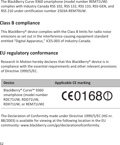 The BlackBerry Curve 9360 smartphone (model number REM71UW)complies with Industry Canada RSS 102, RSS 132, RSS 133, RSS-GEN, andRSS 210 under certification number 2503A-REM70UW.Class B complianceThis BlackBerry® device complies with the Class B limits for radio noiseemissions as set out in the interference-causing equipment standardentitled “Digital Apparatus,” ICES-003 of Industry Canada.EU regulatory conformanceResearch In Motion hereby declares that this BlackBerry® device is incompliance with the essential requirements and other relevant provisionsof Directive 1999/5/EC.Device Applicable CE markingBlackBerry® Curve™ 9360smartphone (model numberRDC71UW, RDD71UW,RDX71UW, or REM71UW)The Declaration of Conformity made under Directive 1999/5/EC (HG nr.88/2003) is available for viewing at the following location in the EUcommunity: www.blackberry.com/go/declarationofconformity.32
