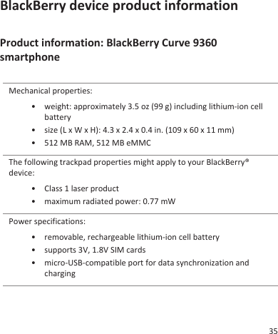 BlackBerry device product informationProduct information: BlackBerry Curve 9360smartphoneMechanical properties:• weight: approximately 3.5 oz (99 g) including lithium-ion cellbattery• size (L x W x H): 4.3 x 2.4 x 0.4 in. (109 x 60 x 11 mm)• 512 MB RAM, 512 MB eMMCThe following trackpad properties might apply to your BlackBerry®device:• Class 1 laser product• maximum radiated power: 0.77 mWPower specifications:• removable, rechargeable lithium-ion cell battery• supports 3V, 1.8V SIM cards• micro-USB-compatible port for data synchronization andcharging35