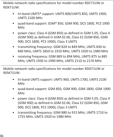 Mobile network radio specifications for model number RDC71UW orRDX71UW:• tri-band UMTS® support: UMTS 800/UMTS 850, UMTS 1900,UMTS 2100 MHz• quad-band support: GSM® 850, GSM 900, DCS 1800, PCS 1900MHz• power class: Class 4 (GSM 850) as defined in GSM 5.05, Class 4(GSM 900) as defined in GSM 02.06, Class E2 (GSM 850, GSM900, DCS 1800, PCS 1900), Class 3 UMTS• transmitting frequency: GSM 824 to 849 MHz, UMTS 830 to840 MHz, UMTS 1850 to 1910 MHz, UMTS 1920 to 1980 MHz• receiving frequency: GSM 869 to 894 MHz, UMTS 875 to 885MHz, UMTS 1930 to 1990 MHz, UMTS 2110 to 2170 MHzMobile network radio specifications for model number RDD71UW orREM71UW:• tri-band UMTS support: UMTS 900, UMTS 1700, UMTS 2100MHz• quad-band support: GSM 850, GSM 900, GSM 1800, GSM 1900MHz• power class: Class 4 (GSM 850) as defined in GSM 5.05, Class 4(GSM 900) as defined in GSM 02.06, Class E2 (GSM 850, GSM900, DCS 1800, PCS 1900), Class 3 UMTS• transmitting frequency: GSM 880 to 915 MHz, UMTS 1710 to1755 MHz, UMTS 1920 to 1980 MHz36