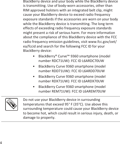 BlackBerry device and your body while the BlackBerry deviceis transmitting. Use of body-worn accessories, other thanRIM approved holsters with an integrated belt clip, mightcause your BlackBerry device to exceed radio frequencyexposure standards if the accessories are worn on your bodywhile the BlackBerry device is transmitting. The long termeffects of exceeding radio frequency exposure standardsmight present a risk of serious harm. For more informationabout the compliance of this BlackBerry device with the FCCradio frequency emission guidelines, visit www.fcc.gov/oet/ea/fccid and search for the following FCC ID for yourBlackBerry device:• BlackBerry® Curve™ 9360 smartphone (modelnumber RDC71UW): FCC ID L6ARDC70UW• BlackBerry Curve 9360 smartphone (modelnumber RDD71UW): FCC ID L6ARDD70UW• BlackBerry Curve 9360 smartphone (modelnumber RDX71UW): FCC ID L6ARDX70UW• BlackBerry Curve 9360 smartphone (modelnumber REM71UW): FCC ID L6AREM70UWDo not use your BlackBerry device in surroundingtemperatures that exceed 95° F (35°C). Use above thissurrounding temperature could cause your BlackBerry deviceto become hot, which could result in serious injury, death, ordamage to property.4
