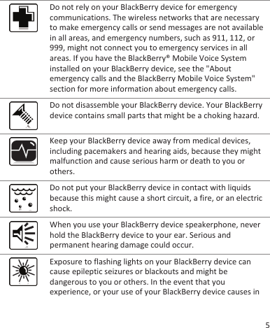 Do not rely on your BlackBerry device for emergencycommunications. The wireless networks that are necessaryto make emergency calls or send messages are not availablein all areas, and emergency numbers, such as 911, 112, or999, might not connect you to emergency services in allareas. If you have the BlackBerry® Mobile Voice Systeminstalled on your BlackBerry device, see the &quot;Aboutemergency calls and the BlackBerry Mobile Voice System&quot;section for more information about emergency calls.Do not disassemble your BlackBerry device. Your BlackBerrydevice contains small parts that might be a choking hazard.Keep your BlackBerry device away from medical devices,including pacemakers and hearing aids, because they mightmalfunction and cause serious harm or death to you orothers.Do not put your BlackBerry device in contact with liquidsbecause this might cause a short circuit, a fire, or an electricshock.When you use your BlackBerry device speakerphone, neverhold the BlackBerry device to your ear. Serious andpermanent hearing damage could occur.Exposure to flashing lights on your BlackBerry device cancause epileptic seizures or blackouts and might bedangerous to you or others. In the event that youexperience, or your use of your BlackBerry device causes in5