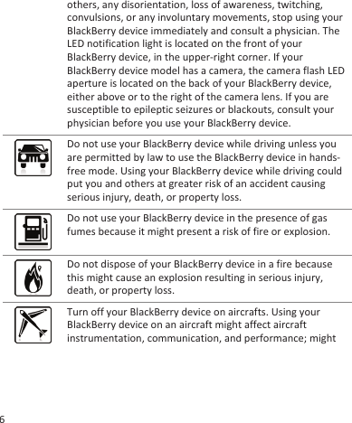 others, any disorientation, loss of awareness, twitching,convulsions, or any involuntary movements, stop using yourBlackBerry device immediately and consult a physician. TheLED notification light is located on the front of yourBlackBerry device, in the upper-right corner. If yourBlackBerry device model has a camera, the camera flash LEDaperture is located on the back of your BlackBerry device,either above or to the right of the camera lens. If you aresusceptible to epileptic seizures or blackouts, consult yourphysician before you use your BlackBerry device.Do not use your BlackBerry device while driving unless youare permitted by law to use the BlackBerry device in hands-free mode. Using your BlackBerry device while driving couldput you and others at greater risk of an accident causingserious injury, death, or property loss.Do not use your BlackBerry device in the presence of gasfumes because it might present a risk of fire or explosion.Do not dispose of your BlackBerry device in a fire becausethis might cause an explosion resulting in serious injury,death, or property loss.Turn off your BlackBerry device on aircrafts. Using yourBlackBerry device on an aircraft might affect aircraftinstrumentation, communication, and performance; might6