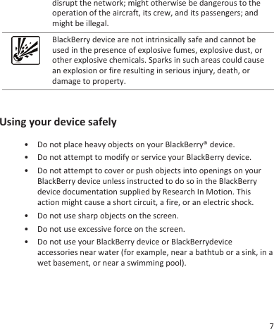 disrupt the network; might otherwise be dangerous to theoperation of the aircraft, its crew, and its passengers; andmight be illegal.BlackBerry device are not intrinsically safe and cannot beused in the presence of explosive fumes, explosive dust, orother explosive chemicals. Sparks in such areas could causean explosion or fire resulting in serious injury, death, ordamage to property.Using your device safely• Do not place heavy objects on your BlackBerry® device.• Do not attempt to modify or service your BlackBerry device.• Do not attempt to cover or push objects into openings on yourBlackBerry device unless instructed to do so in the BlackBerrydevice documentation supplied by Research In Motion. Thisaction might cause a short circuit, a fire, or an electric shock.• Do not use sharp objects on the screen.• Do not use excessive force on the screen.• Do not use your BlackBerry device or BlackBerrydeviceaccessories near water (for example, near a bathtub or a sink, in awet basement, or near a swimming pool).7