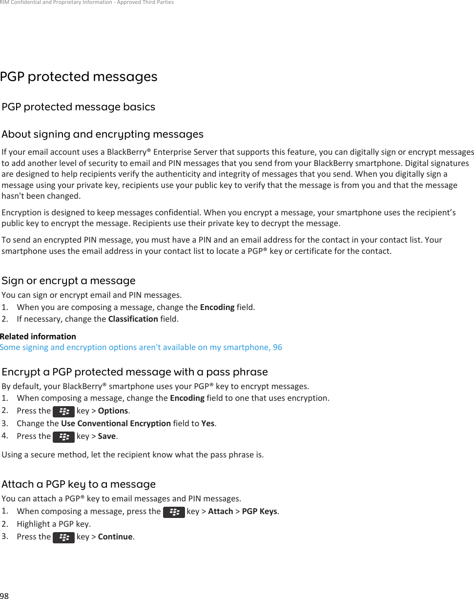 PGP protected messagesPGP protected message basicsAbout signing and encrypting messagesIf your email account uses a BlackBerry® Enterprise Server that supports this feature, you can digitally sign or encrypt messagesto add another level of security to email and PIN messages that you send from your BlackBerry smartphone. Digital signaturesare designed to help recipients verify the authenticity and integrity of messages that you send. When you digitally sign amessage using your private key, recipients use your public key to verify that the message is from you and that the messagehasn&apos;t been changed.Encryption is designed to keep messages confidential. When you encrypt a message, your smartphone uses the recipient’spublic key to encrypt the message. Recipients use their private key to decrypt the message.To send an encrypted PIN message, you must have a PIN and an email address for the contact in your contact list. Yoursmartphone uses the email address in your contact list to locate a PGP® key or certificate for the contact.Sign or encrypt a messageYou can sign or encrypt email and PIN messages.1. When you are composing a message, change the Encoding field.2. If necessary, change the Classification field.Related informationSome signing and encryption options aren&apos;t available on my smartphone, 96Encrypt a PGP protected message with a pass phraseBy default, your BlackBerry® smartphone uses your PGP® key to encrypt messages.1. When composing a message, change the Encoding field to one that uses encryption.2. Press the   key &gt; Options.3. Change the Use Conventional Encryption field to Yes.4. Press the   key &gt; Save.Using a secure method, let the recipient know what the pass phrase is.Attach a PGP key to a messageYou can attach a PGP® key to email messages and PIN messages.1. When composing a message, press the   key &gt; Attach &gt; PGP Keys.2. Highlight a PGP key.3. Press the   key &gt; Continue.RIM Confidential and Proprietary Information - Approved Third Parties98