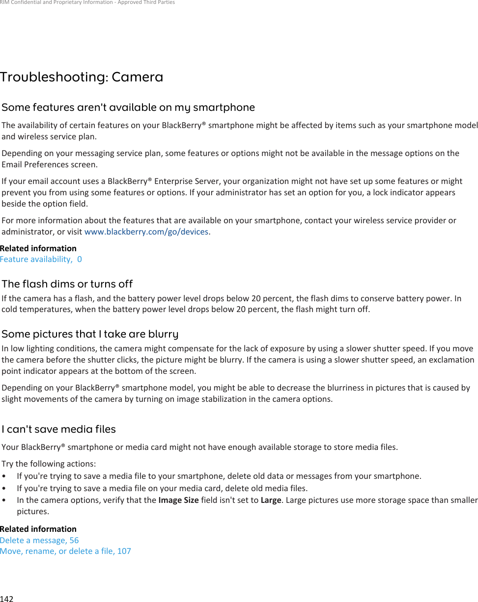 Troubleshooting: CameraSome features aren&apos;t available on my smartphoneThe availability of certain features on your BlackBerry® smartphone might be affected by items such as your smartphone modeland wireless service plan.Depending on your messaging service plan, some features or options might not be available in the message options on theEmail Preferences screen.If your email account uses a BlackBerry® Enterprise Server, your organization might not have set up some features or mightprevent you from using some features or options. If your administrator has set an option for you, a lock indicator appearsbeside the option field.For more information about the features that are available on your smartphone, contact your wireless service provider oradministrator, or visit www.blackberry.com/go/devices.Related informationFeature availability,  0The flash dims or turns offIf the camera has a flash, and the battery power level drops below 20 percent, the flash dims to conserve battery power. Incold temperatures, when the battery power level drops below 20 percent, the flash might turn off.Some pictures that I take are blurryIn low lighting conditions, the camera might compensate for the lack of exposure by using a slower shutter speed. If you movethe camera before the shutter clicks, the picture might be blurry. If the camera is using a slower shutter speed, an exclamationpoint indicator appears at the bottom of the screen.Depending on your BlackBerry® smartphone model, you might be able to decrease the blurriness in pictures that is caused byslight movements of the camera by turning on image stabilization in the camera options.I can&apos;t save media filesYour BlackBerry® smartphone or media card might not have enough available storage to store media files.Try the following actions:• If you&apos;re trying to save a media file to your smartphone, delete old data or messages from your smartphone.• If you&apos;re trying to save a media file on your media card, delete old media files.• In the camera options, verify that the Image Size field isn&apos;t set to Large. Large pictures use more storage space than smallerpictures.Related informationDelete a message, 56Move, rename, or delete a file, 107RIM Confidential and Proprietary Information - Approved Third Parties142