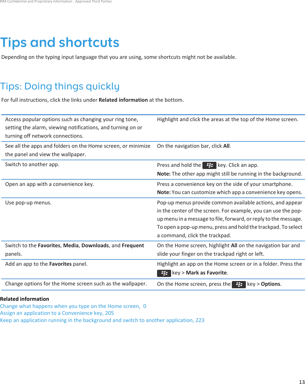 Tips and shortcutsDepending on the typing input language that you are using, some shortcuts might not be available.Tips: Doing things quicklyFor full instructions, click the links under Related information at the bottom.Access popular options such as changing your ring tone,setting the alarm, viewing notifications, and turning on orturning off network connections.Highlight and click the areas at the top of the Home screen.See all the apps and folders on the Home screen, or minimizethe panel and view the wallpaper.On the navigation bar, click All.Switch to another app. Press and hold the   key. Click an app.Note: The other app might still be running in the background.Open an app with a convenience key. Press a convenience key on the side of your smartphone.Note: You can customize which app a convenience key opens.Use pop-up menus. Pop-up menus provide common available actions, and appearin the center of the screen. For example, you can use the pop-up menu in a message to file, forward, or reply to the message.To open a pop-up menu, press and hold the trackpad. To selecta command, click the trackpad.Switch to the Favorites, Media, Downloads, and Frequentpanels.On the Home screen, highlight All on the navigation bar andslide your finger on the trackpad right or left.Add an app to the Favorites panel. Highlight an app on the Home screen or in a folder. Press the key &gt; Mark as Favorite.Change options for the Home screen such as the wallpaper. On the Home screen, press the   key &gt; Options.Related informationChange what happens when you type on the Home screen,  0Assign an application to a Convenience key, 205Keep an application running in the background and switch to another application, 223RIM Confidential and Proprietary Information - Approved Third Parties13