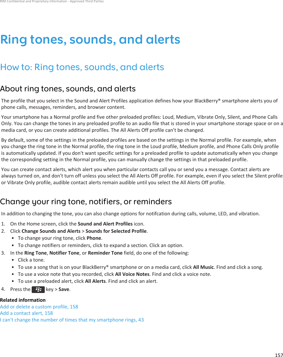 Ring tones, sounds, and alertsHow to: Ring tones, sounds, and alertsAbout ring tones, sounds, and alertsThe profile that you select in the Sound and Alert Profiles application defines how your BlackBerry® smartphone alerts you ofphone calls, messages, reminders, and browser content.Your smartphone has a Normal profile and five other preloaded profiles: Loud, Medium, Vibrate Only, Silent, and Phone CallsOnly. You can change the tones in any preloaded profile to an audio file that is stored in your smartphone storage space or on amedia card, or you can create additional profiles. The All Alerts Off profile can&apos;t be changed.By default, some of the settings in the preloaded profiles are based on the settings in the Normal profile. For example, whenyou change the ring tone in the Normal profile, the ring tone in the Loud profile, Medium profile, and Phone Calls Only profileis automatically updated. If you don&apos;t want specific settings for a preloaded profile to update automatically when you changethe corresponding setting in the Normal profile, you can manually change the settings in that preloaded profile.You can create contact alerts, which alert you when particular contacts call you or send you a message. Contact alerts arealways turned on, and don&apos;t turn off unless you select the All Alerts Off profile. For example, even if you select the Silent profileor Vibrate Only profile, audible contact alerts remain audible until you select the All Alerts Off profile.Change your ring tone, notifiers, or remindersIn addition to changing the tone, you can also change options for notifcation during calls, volume, LED, and vibration.1. On the Home screen, click the Sound and Alert Profiles icon.2. Click Change Sounds and Alerts &gt; Sounds for Selected Profile.• To change your ring tone, click Phone.• To change notifiers or reminders, click to expand a section. Click an option.3. In the Ring Tone, Notifier Tone, or Reminder Tone field, do one of the following:• Click a tone.• To use a song that is on your BlackBerry® smartphone or on a media card, click All Music. Find and click a song.• To use a voice note that you recorded, click All Voice Notes. Find and click a voice note.• To use a preloaded alert, click All Alerts. Find and click an alert.4. Press the   key &gt; Save.Related informationAdd or delete a custom profile, 158Add a contact alert, 158I can&apos;t change the number of times that my smartphone rings, 43RIM Confidential and Proprietary Information - Approved Third Parties157