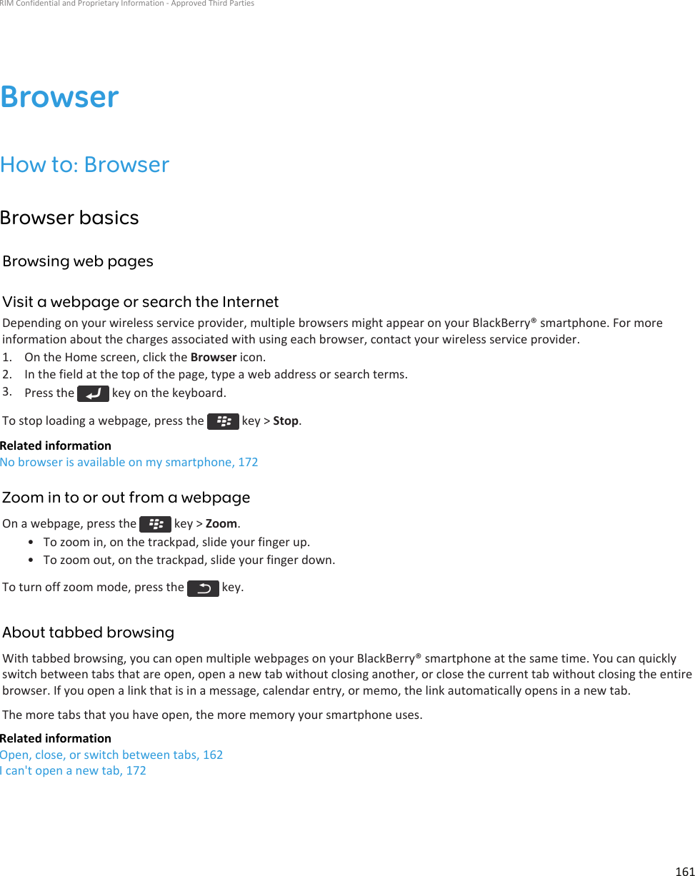 BrowserHow to: BrowserBrowser basicsBrowsing web pagesVisit a webpage or search the InternetDepending on your wireless service provider, multiple browsers might appear on your BlackBerry® smartphone. For moreinformation about the charges associated with using each browser, contact your wireless service provider.1. On the Home screen, click the Browser icon.2. In the field at the top of the page, type a web address or search terms.3. Press the   key on the keyboard.To stop loading a webpage, press the   key &gt; Stop.Related informationNo browser is available on my smartphone, 172Zoom in to or out from a webpageOn a webpage, press the   key &gt; Zoom.• To zoom in, on the trackpad, slide your finger up.• To zoom out, on the trackpad, slide your finger down.To turn off zoom mode, press the   key.About tabbed browsingWith tabbed browsing, you can open multiple webpages on your BlackBerry® smartphone at the same time. You can quicklyswitch between tabs that are open, open a new tab without closing another, or close the current tab without closing the entirebrowser. If you open a link that is in a message, calendar entry, or memo, the link automatically opens in a new tab.The more tabs that you have open, the more memory your smartphone uses.Related informationOpen, close, or switch between tabs, 162I can&apos;t open a new tab, 172RIM Confidential and Proprietary Information - Approved Third Parties161