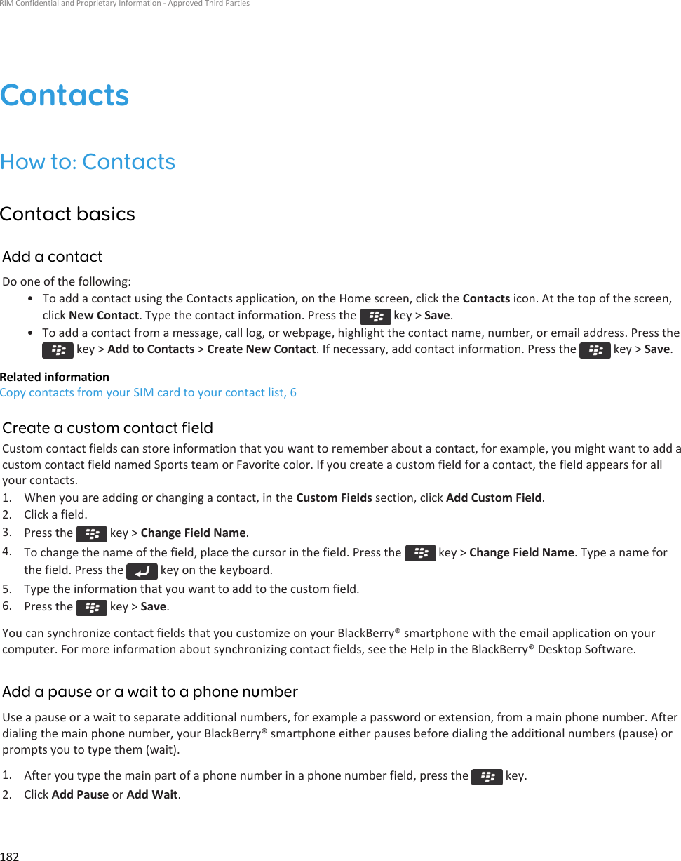 ContactsHow to: ContactsContact basicsAdd a contactDo one of the following:• To add a contact using the Contacts application, on the Home screen, click the Contacts icon. At the top of the screen,click New Contact. Type the contact information. Press the   key &gt; Save.• To add a contact from a message, call log, or webpage, highlight the contact name, number, or email address. Press the key &gt; Add to Contacts &gt; Create New Contact. If necessary, add contact information. Press the   key &gt; Save.Related informationCopy contacts from your SIM card to your contact list, 6Create a custom contact fieldCustom contact fields can store information that you want to remember about a contact, for example, you might want to add acustom contact field named Sports team or Favorite color. If you create a custom field for a contact, the field appears for allyour contacts.1. When you are adding or changing a contact, in the Custom Fields section, click Add Custom Field.2. Click a field.3. Press the   key &gt; Change Field Name.4. To change the name of the field, place the cursor in the field. Press the   key &gt; Change Field Name. Type a name forthe field. Press the   key on the keyboard.5. Type the information that you want to add to the custom field.6. Press the   key &gt; Save.You can synchronize contact fields that you customize on your BlackBerry® smartphone with the email application on yourcomputer. For more information about synchronizing contact fields, see the Help in the BlackBerry® Desktop Software.Add a pause or a wait to a phone numberUse a pause or a wait to separate additional numbers, for example a password or extension, from a main phone number. Afterdialing the main phone number, your BlackBerry® smartphone either pauses before dialing the additional numbers (pause) orprompts you to type them (wait).1. After you type the main part of a phone number in a phone number field, press the   key.2. Click Add Pause or Add Wait.RIM Confidential and Proprietary Information - Approved Third Parties182