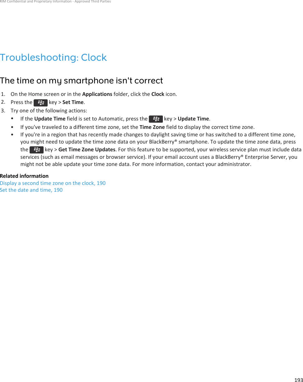 Troubleshooting: ClockThe time on my smartphone isn&apos;t correct1. On the Home screen or in the Applications folder, click the Clock icon.2. Press the   key &gt; Set Time.3. Try one of the following actions:•If the Update Time field is set to Automatic, press the   key &gt; Update Time.• If you&apos;ve traveled to a different time zone, set the Time Zone field to display the correct time zone.• If you&apos;re in a region that has recently made changes to daylight saving time or has switched to a different time zone,you might need to update the time zone data on your BlackBerry® smartphone. To update the time zone data, pressthe   key &gt; Get Time Zone Updates. For this feature to be supported, your wireless service plan must include dataservices (such as email messages or browser service). If your email account uses a BlackBerry® Enterprise Server, youmight not be able update your time zone data. For more information, contact your administrator.Related informationDisplay a second time zone on the clock, 190Set the date and time, 190RIM Confidential and Proprietary Information - Approved Third Parties193