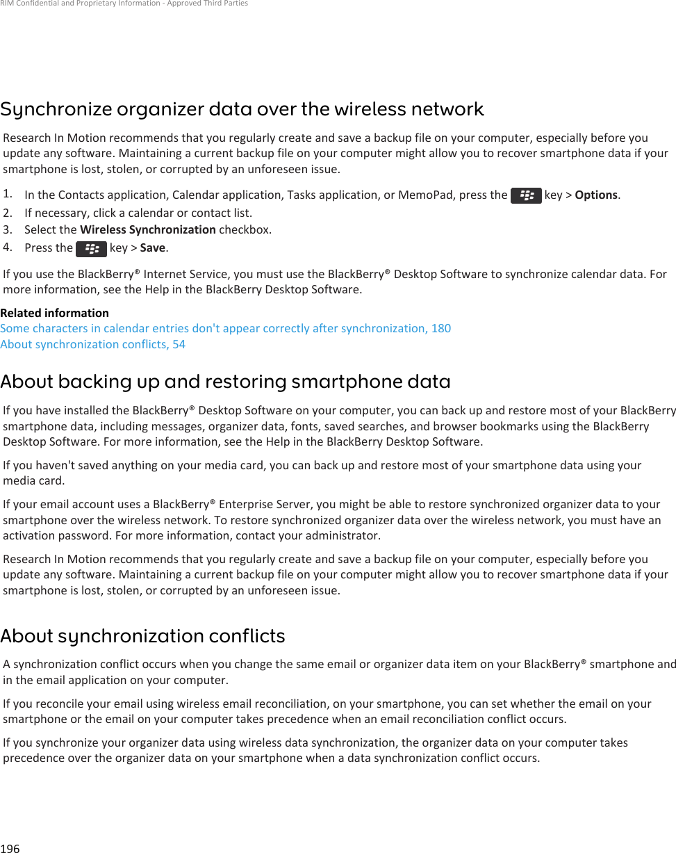Synchronize organizer data over the wireless networkResearch In Motion recommends that you regularly create and save a backup file on your computer, especially before youupdate any software. Maintaining a current backup file on your computer might allow you to recover smartphone data if yoursmartphone is lost, stolen, or corrupted by an unforeseen issue.1. In the Contacts application, Calendar application, Tasks application, or MemoPad, press the   key &gt; Options.2. If necessary, click a calendar or contact list.3. Select the Wireless Synchronization checkbox.4. Press the   key &gt; Save.If you use the BlackBerry® Internet Service, you must use the BlackBerry® Desktop Software to synchronize calendar data. Formore information, see the Help in the BlackBerry Desktop Software.Related informationSome characters in calendar entries don&apos;t appear correctly after synchronization, 180About synchronization conflicts, 54About backing up and restoring smartphone dataIf you have installed the BlackBerry® Desktop Software on your computer, you can back up and restore most of your BlackBerrysmartphone data, including messages, organizer data, fonts, saved searches, and browser bookmarks using the BlackBerryDesktop Software. For more information, see the Help in the BlackBerry Desktop Software.If you haven&apos;t saved anything on your media card, you can back up and restore most of your smartphone data using yourmedia card.If your email account uses a BlackBerry® Enterprise Server, you might be able to restore synchronized organizer data to yoursmartphone over the wireless network. To restore synchronized organizer data over the wireless network, you must have anactivation password. For more information, contact your administrator.Research In Motion recommends that you regularly create and save a backup file on your computer, especially before youupdate any software. Maintaining a current backup file on your computer might allow you to recover smartphone data if yoursmartphone is lost, stolen, or corrupted by an unforeseen issue.About synchronization conflictsA synchronization conflict occurs when you change the same email or organizer data item on your BlackBerry® smartphone andin the email application on your computer.If you reconcile your email using wireless email reconciliation, on your smartphone, you can set whether the email on yoursmartphone or the email on your computer takes precedence when an email reconciliation conflict occurs.If you synchronize your organizer data using wireless data synchronization, the organizer data on your computer takesprecedence over the organizer data on your smartphone when a data synchronization conflict occurs.RIM Confidential and Proprietary Information - Approved Third Parties196