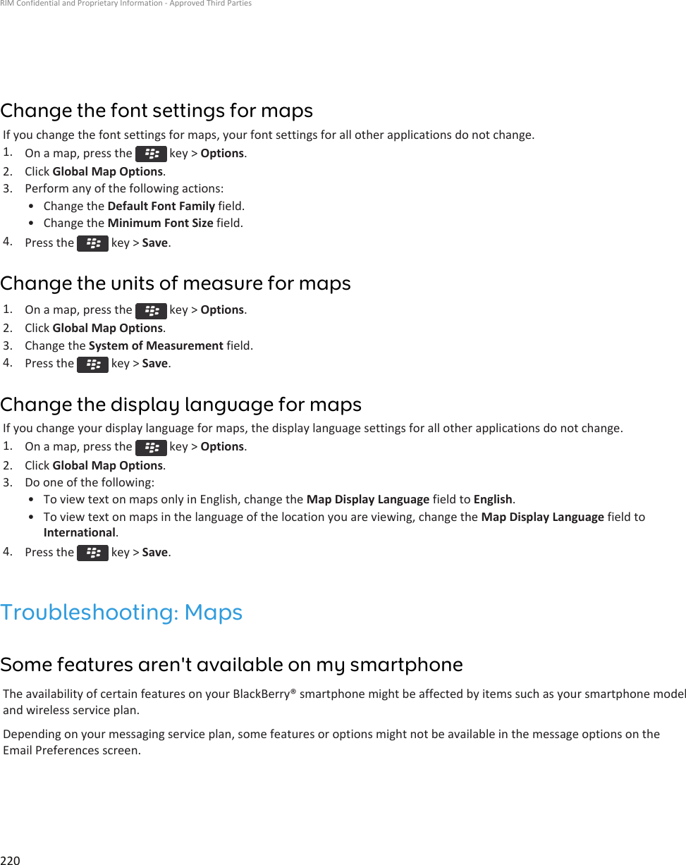 Change the font settings for mapsIf you change the font settings for maps, your font settings for all other applications do not change.1. On a map, press the   key &gt; Options.2. Click Global Map Options.3. Perform any of the following actions:• Change the Default Font Family field.• Change the Minimum Font Size field.4. Press the   key &gt; Save.Change the units of measure for maps1. On a map, press the   key &gt; Options.2. Click Global Map Options.3. Change the System of Measurement field.4. Press the   key &gt; Save.Change the display language for mapsIf you change your display language for maps, the display language settings for all other applications do not change.1. On a map, press the   key &gt; Options.2. Click Global Map Options.3. Do one of the following:• To view text on maps only in English, change the Map Display Language field to English.• To view text on maps in the language of the location you are viewing, change the Map Display Language field toInternational.4. Press the   key &gt; Save.Troubleshooting: MapsSome features aren&apos;t available on my smartphoneThe availability of certain features on your BlackBerry® smartphone might be affected by items such as your smartphone modeland wireless service plan.Depending on your messaging service plan, some features or options might not be available in the message options on theEmail Preferences screen.RIM Confidential and Proprietary Information - Approved Third Parties220