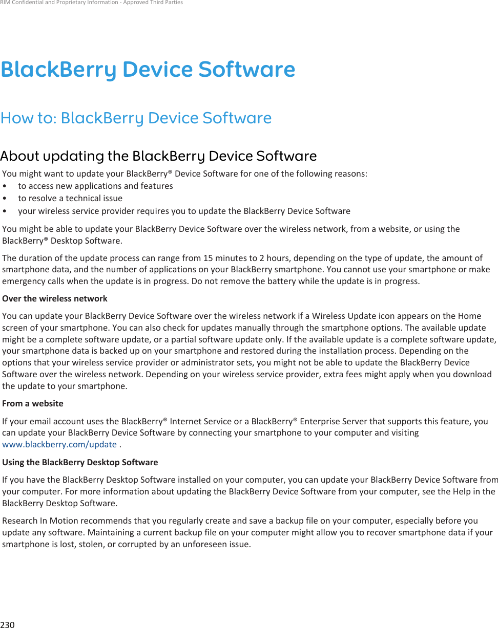 BlackBerry Device SoftwareHow to: BlackBerry Device SoftwareAbout updating the BlackBerry Device SoftwareYou might want to update your BlackBerry® Device Software for one of the following reasons:• to access new applications and features• to resolve a technical issue• your wireless service provider requires you to update the BlackBerry Device SoftwareYou might be able to update your BlackBerry Device Software over the wireless network, from a website, or using theBlackBerry® Desktop Software.The duration of the update process can range from 15 minutes to 2 hours, depending on the type of update, the amount ofsmartphone data, and the number of applications on your BlackBerry smartphone. You cannot use your smartphone or makeemergency calls when the update is in progress. Do not remove the battery while the update is in progress.Over the wireless networkYou can update your BlackBerry Device Software over the wireless network if a Wireless Update icon appears on the Homescreen of your smartphone. You can also check for updates manually through the smartphone options. The available updatemight be a complete software update, or a partial software update only. If the available update is a complete software update,your smartphone data is backed up on your smartphone and restored during the installation process. Depending on theoptions that your wireless service provider or administrator sets, you might not be able to update the BlackBerry DeviceSoftware over the wireless network. Depending on your wireless service provider, extra fees might apply when you downloadthe update to your smartphone.From a websiteIf your email account uses the BlackBerry® Internet Service or a BlackBerry® Enterprise Server that supports this feature, youcan update your BlackBerry Device Software by connecting your smartphone to your computer and visitingwww.blackberry.com/update .Using the BlackBerry Desktop SoftwareIf you have the BlackBerry Desktop Software installed on your computer, you can update your BlackBerry Device Software fromyour computer. For more information about updating the BlackBerry Device Software from your computer, see the Help in theBlackBerry Desktop Software.Research In Motion recommends that you regularly create and save a backup file on your computer, especially before youupdate any software. Maintaining a current backup file on your computer might allow you to recover smartphone data if yoursmartphone is lost, stolen, or corrupted by an unforeseen issue.RIM Confidential and Proprietary Information - Approved Third Parties230