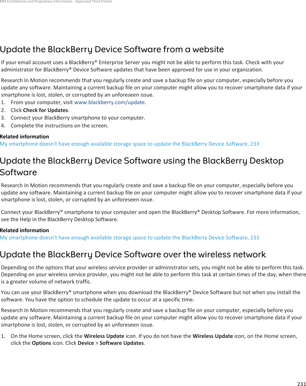 Update the BlackBerry Device Software from a websiteIf your email account uses a BlackBerry® Enterprise Server you might not be able to perform this task. Check with youradministrator for BlackBerry® Device Software updates that have been approved for use in your organization.Research In Motion recommends that you regularly create and save a backup file on your computer, especially before youupdate any software. Maintaining a current backup file on your computer might allow you to recover smartphone data if yoursmartphone is lost, stolen, or corrupted by an unforeseen issue.1. From your computer, visit www.blackberry.com/update.2. Click Check for Updates.3. Connect your BlackBerry smartphone to your computer.4. Complete the instructions on the screen.Related informationMy smartphone doesn&apos;t have enough available storage space to update the BlackBerry Device Software, 233Update the BlackBerry Device Software using the BlackBerry DesktopSoftwareResearch In Motion recommends that you regularly create and save a backup file on your computer, especially before youupdate any software. Maintaining a current backup file on your computer might allow you to recover smartphone data if yoursmartphone is lost, stolen, or corrupted by an unforeseen issue.Connect your BlackBerry® smartphone to your computer and open the BlackBerry® Desktop Software. For more information,see the Help in the BlackBerry Desktop Software.Related informationMy smartphone doesn&apos;t have enough available storage space to update the BlackBerry Device Software, 233Update the BlackBerry Device Software over the wireless networkDepending on the options that your wireless service provider or administrator sets, you might not be able to perform this task.Depending on your wireless service provider, you might not be able to perform this task at certain times of the day, when thereis a greater volume of network traffic.You can use your BlackBerry® smartphone when you download the BlackBerry® Device Software but not when you install thesoftware. You have the option to schedule the update to occur at a specific time.Research In Motion recommends that you regularly create and save a backup file on your computer, especially before youupdate any software. Maintaining a current backup file on your computer might allow you to recover smartphone data if yoursmartphone is lost, stolen, or corrupted by an unforeseen issue.1. On the Home screen, click the Wireless Update icon. If you do not have the Wireless Update icon, on the Home screen,click the Options icon. Click Device &gt; Software Updates.RIM Confidential and Proprietary Information - Approved Third Parties231