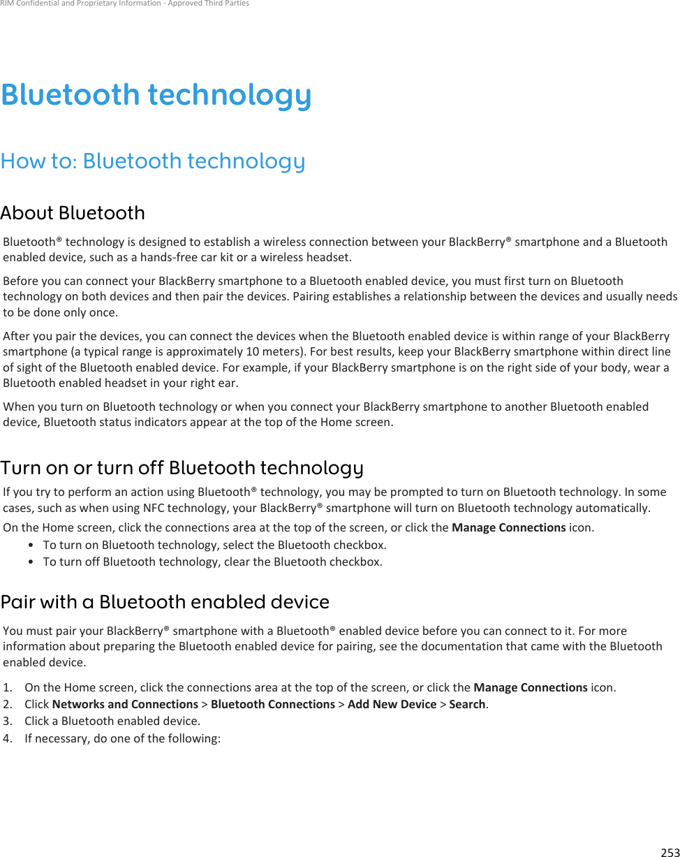 Bluetooth technologyHow to: Bluetooth technologyAbout BluetoothBluetooth® technology is designed to establish a wireless connection between your BlackBerry® smartphone and a Bluetoothenabled device, such as a hands-free car kit or a wireless headset.Before you can connect your BlackBerry smartphone to a Bluetooth enabled device, you must first turn on Bluetoothtechnology on both devices and then pair the devices. Pairing establishes a relationship between the devices and usually needsto be done only once.After you pair the devices, you can connect the devices when the Bluetooth enabled device is within range of your BlackBerrysmartphone (a typical range is approximately 10 meters). For best results, keep your BlackBerry smartphone within direct lineof sight of the Bluetooth enabled device. For example, if your BlackBerry smartphone is on the right side of your body, wear aBluetooth enabled headset in your right ear.When you turn on Bluetooth technology or when you connect your BlackBerry smartphone to another Bluetooth enableddevice, Bluetooth status indicators appear at the top of the Home screen.Turn on or turn off Bluetooth technologyIf you try to perform an action using Bluetooth® technology, you may be prompted to turn on Bluetooth technology. In somecases, such as when using NFC technology, your BlackBerry® smartphone will turn on Bluetooth technology automatically.On the Home screen, click the connections area at the top of the screen, or click the Manage Connections icon.• To turn on Bluetooth technology, select the Bluetooth checkbox.• To turn off Bluetooth technology, clear the Bluetooth checkbox.Pair with a Bluetooth enabled deviceYou must pair your BlackBerry® smartphone with a Bluetooth® enabled device before you can connect to it. For moreinformation about preparing the Bluetooth enabled device for pairing, see the documentation that came with the Bluetoothenabled device.1. On the Home screen, click the connections area at the top of the screen, or click the Manage Connections icon.2. Click Networks and Connections &gt; Bluetooth Connections &gt; Add New Device &gt; Search.3. Click a Bluetooth enabled device.4. If necessary, do one of the following:RIM Confidential and Proprietary Information - Approved Third Parties253