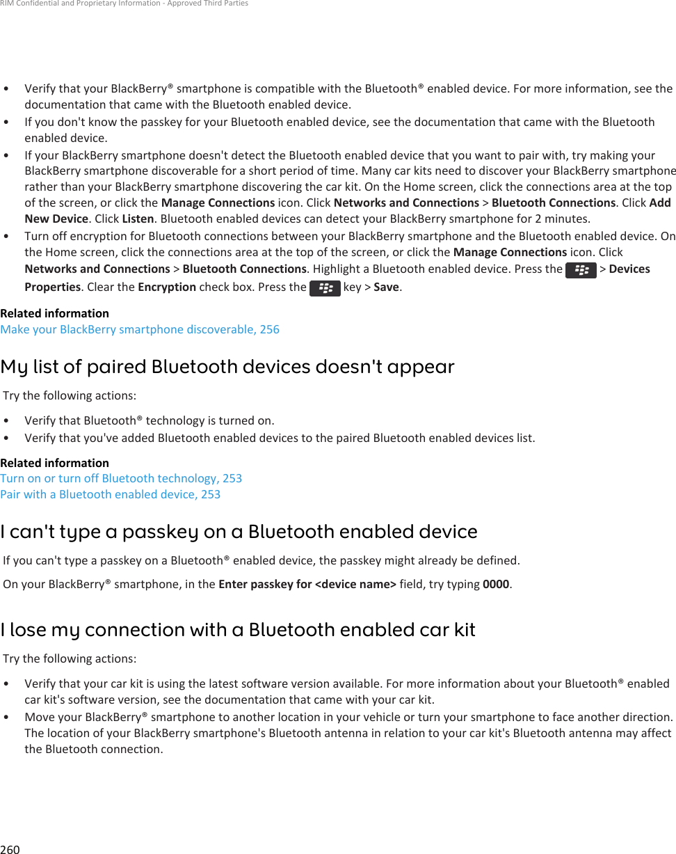 • Verify that your BlackBerry® smartphone is compatible with the Bluetooth® enabled device. For more information, see thedocumentation that came with the Bluetooth enabled device.• If you don&apos;t know the passkey for your Bluetooth enabled device, see the documentation that came with the Bluetoothenabled device.• If your BlackBerry smartphone doesn&apos;t detect the Bluetooth enabled device that you want to pair with, try making yourBlackBerry smartphone discoverable for a short period of time. Many car kits need to discover your BlackBerry smartphonerather than your BlackBerry smartphone discovering the car kit. On the Home screen, click the connections area at the topof the screen, or click the Manage Connections icon. Click Networks and Connections &gt; Bluetooth Connections. Click AddNew Device. Click Listen. Bluetooth enabled devices can detect your BlackBerry smartphone for 2 minutes.• Turn off encryption for Bluetooth connections between your BlackBerry smartphone and the Bluetooth enabled device. Onthe Home screen, click the connections area at the top of the screen, or click the Manage Connections icon. ClickNetworks and Connections &gt; Bluetooth Connections. Highlight a Bluetooth enabled device. Press the   &gt; DevicesProperties. Clear the Encryption check box. Press the   key &gt; Save.Related informationMake your BlackBerry smartphone discoverable, 256My list of paired Bluetooth devices doesn&apos;t appearTry the following actions:• Verify that Bluetooth® technology is turned on.• Verify that you&apos;ve added Bluetooth enabled devices to the paired Bluetooth enabled devices list.Related informationTurn on or turn off Bluetooth technology, 253Pair with a Bluetooth enabled device, 253I can&apos;t type a passkey on a Bluetooth enabled deviceIf you can&apos;t type a passkey on a Bluetooth® enabled device, the passkey might already be defined.On your BlackBerry® smartphone, in the Enter passkey for &lt;device name&gt; field, try typing 0000.I lose my connection with a Bluetooth enabled car kitTry the following actions:• Verify that your car kit is using the latest software version available. For more information about your Bluetooth® enabledcar kit&apos;s software version, see the documentation that came with your car kit.• Move your BlackBerry® smartphone to another location in your vehicle or turn your smartphone to face another direction.The location of your BlackBerry smartphone&apos;s Bluetooth antenna in relation to your car kit&apos;s Bluetooth antenna may affectthe Bluetooth connection.RIM Confidential and Proprietary Information - Approved Third Parties260