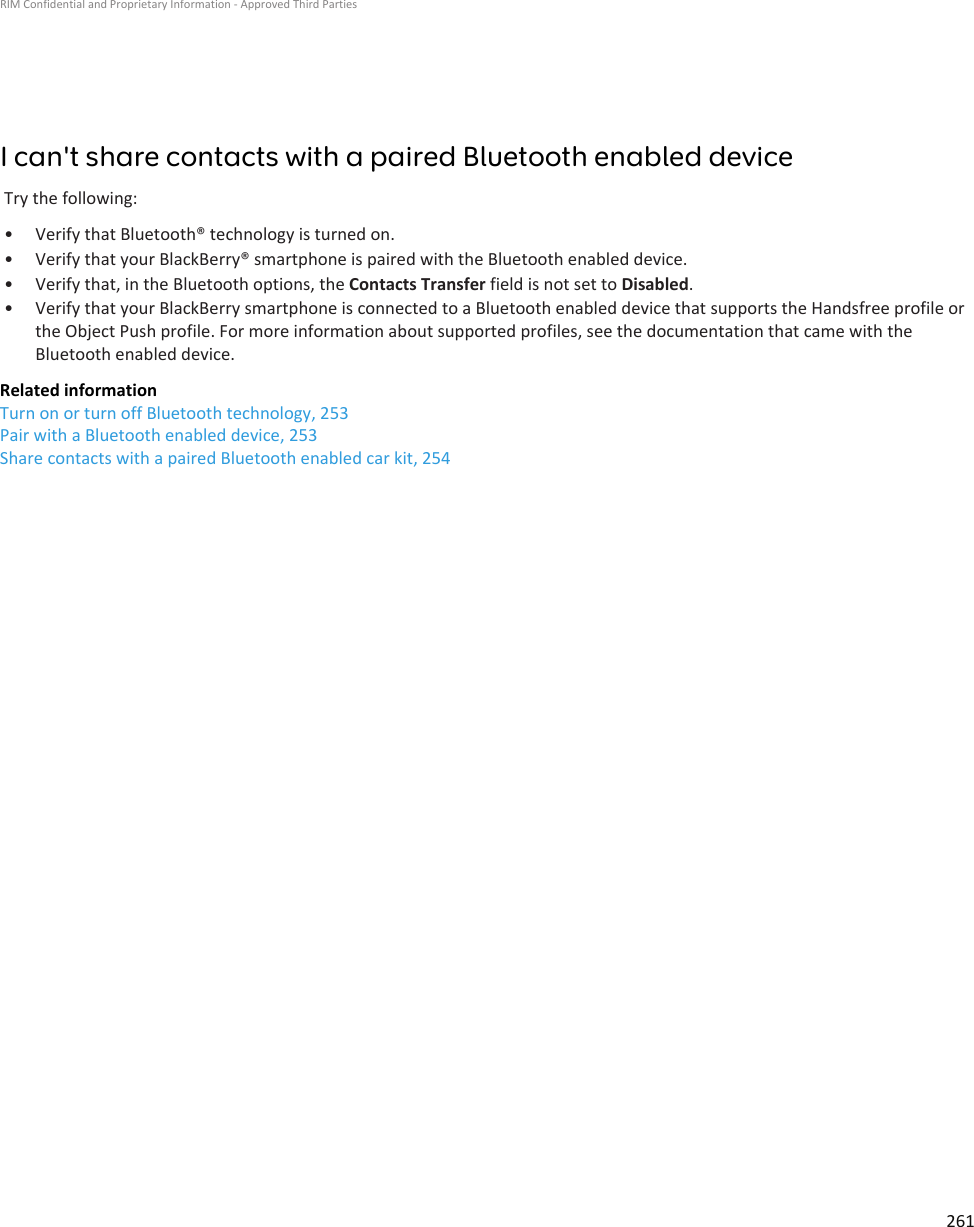 I can&apos;t share contacts with a paired Bluetooth enabled deviceTry the following:• Verify that Bluetooth® technology is turned on.• Verify that your BlackBerry® smartphone is paired with the Bluetooth enabled device.• Verify that, in the Bluetooth options, the Contacts Transfer field is not set to Disabled.• Verify that your BlackBerry smartphone is connected to a Bluetooth enabled device that supports the Handsfree profile orthe Object Push profile. For more information about supported profiles, see the documentation that came with theBluetooth enabled device.Related informationTurn on or turn off Bluetooth technology, 253Pair with a Bluetooth enabled device, 253Share contacts with a paired Bluetooth enabled car kit, 254RIM Confidential and Proprietary Information - Approved Third Parties261