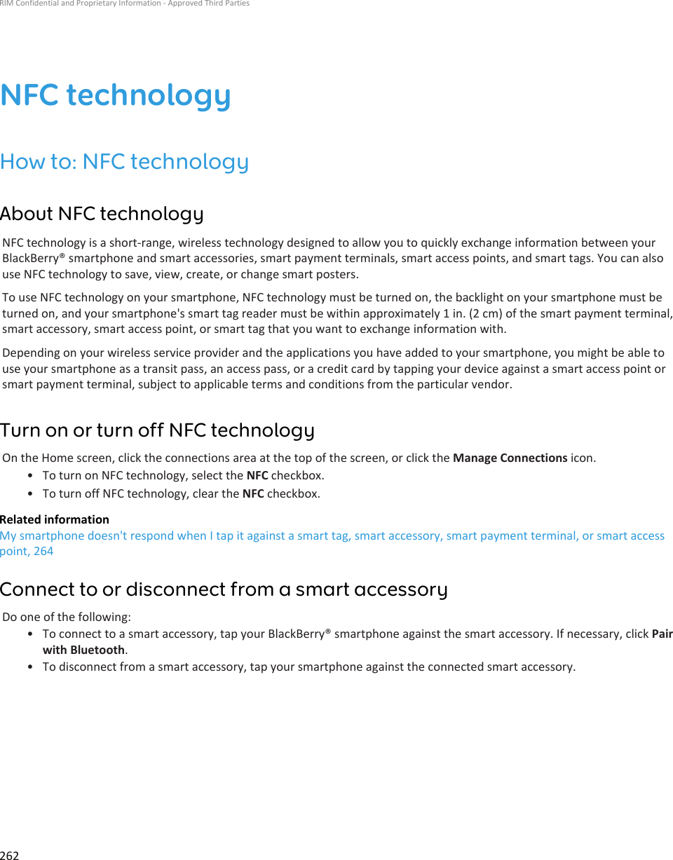 NFC technologyHow to: NFC technologyAbout NFC technologyNFC technology is a short-range, wireless technology designed to allow you to quickly exchange information between yourBlackBerry® smartphone and smart accessories, smart payment terminals, smart access points, and smart tags. You can alsouse NFC technology to save, view, create, or change smart posters.To use NFC technology on your smartphone, NFC technology must be turned on, the backlight on your smartphone must beturned on, and your smartphone&apos;s smart tag reader must be within approximately 1 in. (2 cm) of the smart payment terminal,smart accessory, smart access point, or smart tag that you want to exchange information with.Depending on your wireless service provider and the applications you have added to your smartphone, you might be able touse your smartphone as a transit pass, an access pass, or a credit card by tapping your device against a smart access point orsmart payment terminal, subject to applicable terms and conditions from the particular vendor.Turn on or turn off NFC technologyOn the Home screen, click the connections area at the top of the screen, or click the Manage Connections icon.• To turn on NFC technology, select the NFC checkbox.• To turn off NFC technology, clear the NFC checkbox.Related informationMy smartphone doesn&apos;t respond when I tap it against a smart tag, smart accessory, smart payment terminal, or smart accesspoint, 264Connect to or disconnect from a smart accessoryDo one of the following:• To connect to a smart accessory, tap your BlackBerry® smartphone against the smart accessory. If necessary, click Pairwith Bluetooth.• To disconnect from a smart accessory, tap your smartphone against the connected smart accessory.RIM Confidential and Proprietary Information - Approved Third Parties262