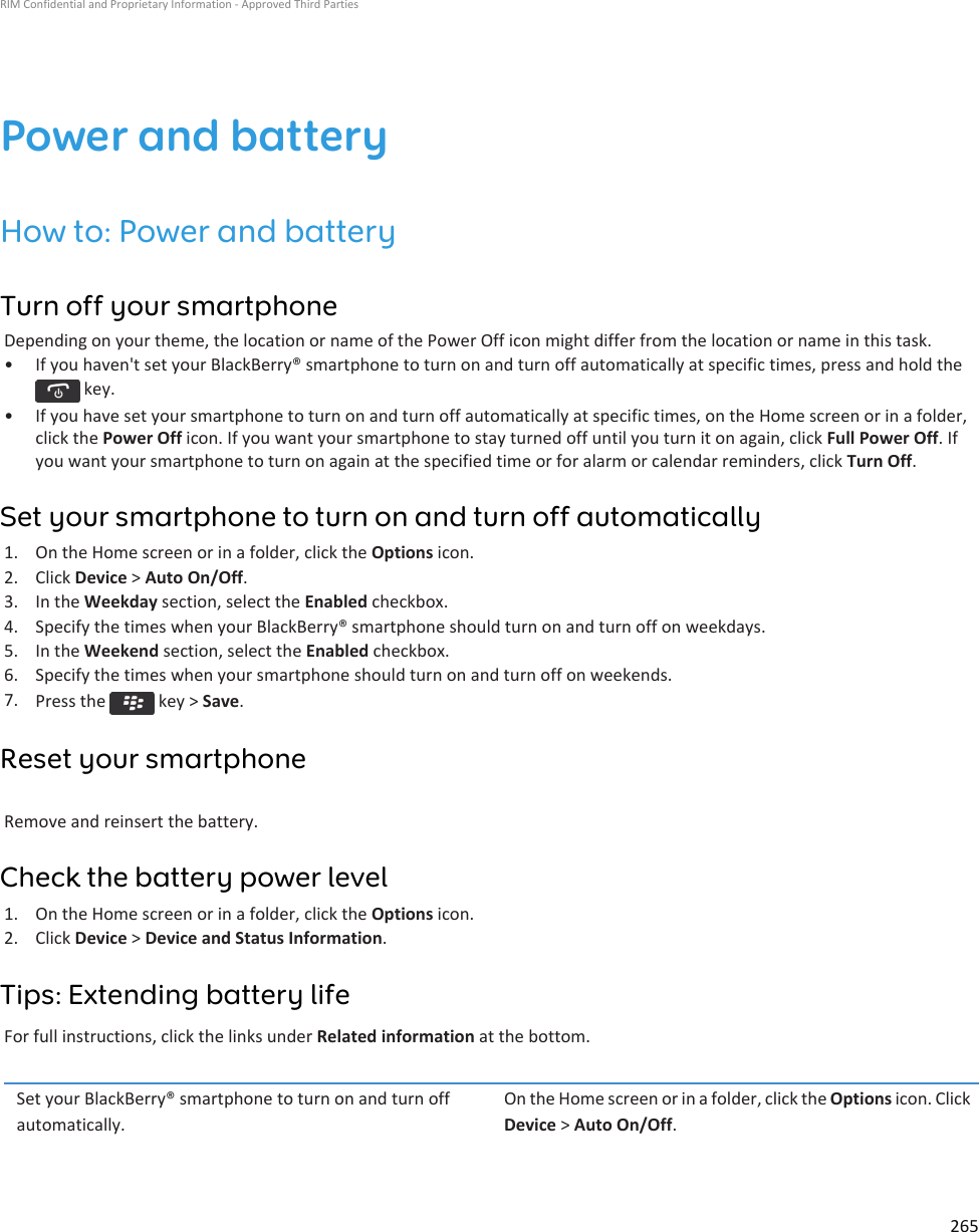 Power and batteryHow to: Power and batteryTurn off your smartphoneDepending on your theme, the location or name of the Power Off icon might differ from the location or name in this task.• If you haven&apos;t set your BlackBerry® smartphone to turn on and turn off automatically at specific times, press and hold the key.• If you have set your smartphone to turn on and turn off automatically at specific times, on the Home screen or in a folder,click the Power Off icon. If you want your smartphone to stay turned off until you turn it on again, click Full Power Off. Ifyou want your smartphone to turn on again at the specified time or for alarm or calendar reminders, click Turn Off.Set your smartphone to turn on and turn off automatically1. On the Home screen or in a folder, click the Options icon.2. Click Device &gt; Auto On/Off.3. In the Weekday section, select the Enabled checkbox.4. Specify the times when your BlackBerry® smartphone should turn on and turn off on weekdays.5. In the Weekend section, select the Enabled checkbox.6. Specify the times when your smartphone should turn on and turn off on weekends.7. Press the   key &gt; Save.Reset your smartphoneRemove and reinsert the battery.Check the battery power level1. On the Home screen or in a folder, click the Options icon.2. Click Device &gt; Device and Status Information.Tips: Extending battery lifeFor full instructions, click the links under Related information at the bottom.Set your BlackBerry® smartphone to turn on and turn offautomatically.On the Home screen or in a folder, click the Options icon. ClickDevice &gt; Auto On/Off.RIM Confidential and Proprietary Information - Approved Third Parties265