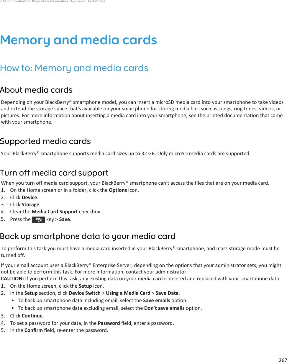 Memory and media cardsHow to: Memory and media cardsAbout media cardsDepending on your BlackBerry® smartphone model, you can insert a microSD media card into your smartphone to take videosand extend the storage space that&apos;s available on your smartphone for storing media files such as songs, ring tones, videos, orpictures. For more information about inserting a media card into your smartphone, see the printed documentation that camewith your smartphone.Supported media cardsYour BlackBerry® smartphone supports media card sizes up to 32 GB. Only microSD media cards are supported.Turn off media card supportWhen you turn off media card support, your BlackBerry® smartphone can&apos;t access the files that are on your media card.1. On the Home screen or in a folder, click the Options icon.2. Click Device.3. Click Storage.4. Clear the Media Card Support checkbox.5. Press the   key &gt; Save.Back up smartphone data to your media cardTo perform this task you must have a media card inserted in your BlackBerry® smartphone, and mass storage mode must beturned off.If your email account uses a BlackBerry® Enterprise Server, depending on the options that your administrator sets, you mightnot be able to perform this task. For more information, contact your administrator.CAUTION: If you perform this task, any existing data on your media card is deleted and replaced with your smartphone data.1. On the Home screen, click the Setup icon.2. In the Setup section, click Device Switch &gt; Using a Media Card &gt; Save Data.• To back up smartphone data including email, select the Save emails option.• To back up smartphone data excluding email, select the Don&apos;t save emails option.3. Click Continue.4. To set a password for your data, in the Password field, enter a password.5. In the Confirm field, re-enter the password.RIM Confidential and Proprietary Information - Approved Third Parties267