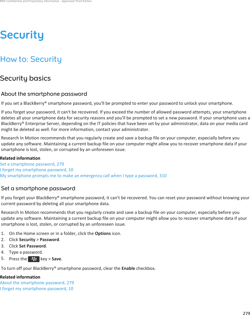 SecurityHow to: SecuritySecurity basicsAbout the smartphone passwordIf you set a BlackBerry® smartphone password, you&apos;ll be prompted to enter your password to unlock your smartphone.If you forget your password, it can&apos;t be recovered. If you exceed the number of allowed password attempts, your smartphonedeletes all your smartphone data for security reasons and you&apos;ll be prompted to set a new password. If your smartphone uses aBlackBerry® Enterprise Server, depending on the IT policies that have been set by your administrator, data on your media cardmight be deleted as well. For more information, contact your administrator.Research In Motion recommends that you regularly create and save a backup file on your computer, especially before youupdate any software. Maintaining a current backup file on your computer might allow you to recover smartphone data if yoursmartphone is lost, stolen, or corrupted by an unforeseen issue.Related informationSet a smartphone password, 279I forget my smartphone password, 10My smartphone prompts me to make an emergency call when I type a password, 310Set a smartphone passwordIf you forget your BlackBerry® smartphone password, it can&apos;t be recovered. You can reset your password without knowing yourcurrent password by deleting all your smartphone data.Research In Motion recommends that you regularly create and save a backup file on your computer, especially before youupdate any software. Maintaining a current backup file on your computer might allow you to recover smartphone data if yoursmartphone is lost, stolen, or corrupted by an unforeseen issue.1. On the Home screen or in a folder, click the Options icon.2. Click Security &gt; Password.3. Click Set Password.4. Type a password.5. Press the   key &gt; Save.To turn off your BlackBerry® smartphone password, clear the Enable checkbox.Related informationAbout the smartphone password, 279I forget my smartphone password, 10RIM Confidential and Proprietary Information - Approved Third Parties279