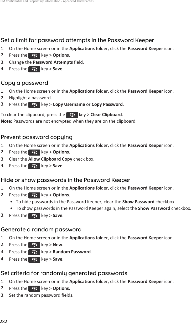 Set a limit for password attempts in the Password Keeper1. On the Home screen or in the Applications folder, click the Password Keeper icon.2. Press the   key &gt; Options.3. Change the Password Attempts field.4. Press the   key &gt; Save.Copy a password1. On the Home screen or in the Applications folder, click the Password Keeper icon.2. Highlight a password.3. Press the   key &gt; Copy Username or Copy Password.To clear the clipboard, press the   key &gt; Clear Clipboard.Note: Passwords are not encrypted when they are on the clipboard.Prevent password copying1. On the Home screen or in the Applications folder, click the Password Keeper icon.2. Press the   key &gt; Options.3. Clear the Allow Clipboard Copy check box.4. Press the   key &gt; Save.Hide or show passwords in the Password Keeper1. On the Home screen or in the Applications folder, click the Password Keeper icon.2. Press the   key &gt; Options.• To hide passwords in the Password Keeper, clear the Show Password checkbox.• To show passwords in the Password Keeper again, select the Show Password checkbox.3. Press the   key &gt; Save.Generate a random password1. On the Home screen or in the Applications folder, click the Password Keeper icon.2. Press the   key &gt; New.3. Press the   key &gt; Random Password.4. Press the   key &gt; Save.Set criteria for randomly generated passwords1. On the Home screen or in the Applications folder, click the Password Keeper icon.2. Press the   key &gt; Options.3. Set the random password fields.RIM Confidential and Proprietary Information - Approved Third Parties282