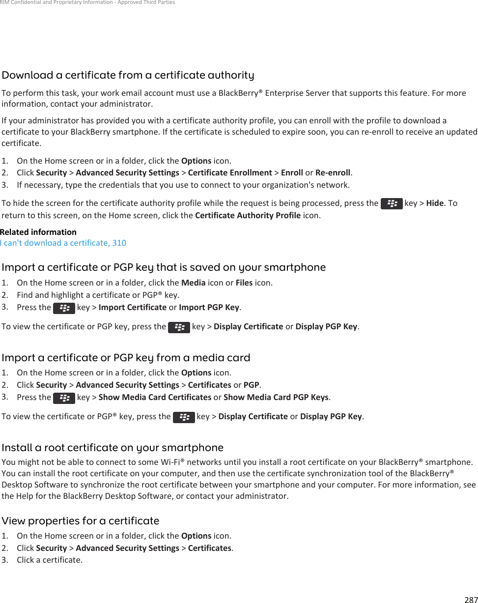 Download a certificate from a certificate authorityTo perform this task, your work email account must use a BlackBerry® Enterprise Server that supports this feature. For moreinformation, contact your administrator.If your administrator has provided you with a certificate authority profile, you can enroll with the profile to download acertificate to your BlackBerry smartphone. If the certificate is scheduled to expire soon, you can re-enroll to receive an updatedcertificate.1. On the Home screen or in a folder, click the Options icon.2. Click Security &gt; Advanced Security Settings &gt; Certificate Enrollment &gt; Enroll or Re-enroll.3. If necessary, type the credentials that you use to connect to your organization&apos;s network.To hide the screen for the certificate authority profile while the request is being processed, press the   key &gt; Hide. Toreturn to this screen, on the Home screen, click the Certificate Authority Profile icon.Related informationI can&apos;t download a certificate, 310Import a certificate or PGP key that is saved on your smartphone1. On the Home screen or in a folder, click the Media icon or Files icon.2. Find and highlight a certificate or PGP® key.3. Press the   key &gt; Import Certificate or Import PGP Key.To view the certificate or PGP key, press the   key &gt; Display Certificate or Display PGP Key.Import a certificate or PGP key from a media card1. On the Home screen or in a folder, click the Options icon.2. Click Security &gt; Advanced Security Settings &gt; Certificates or PGP.3. Press the   key &gt; Show Media Card Certificates or Show Media Card PGP Keys.To view the certificate or PGP® key, press the   key &gt; Display Certificate or Display PGP Key.Install a root certificate on your smartphoneYou might not be able to connect to some Wi-Fi® networks until you install a root certificate on your BlackBerry® smartphone.You can install the root certificate on your computer, and then use the certificate synchronization tool of the BlackBerry®Desktop Software to synchronize the root certificate between your smartphone and your computer. For more information, seethe Help for the BlackBerry Desktop Software, or contact your administrator.View properties for a certificate1. On the Home screen or in a folder, click the Options icon.2. Click Security &gt; Advanced Security Settings &gt; Certificates.3. Click a certificate.RIM Confidential and Proprietary Information - Approved Third Parties287