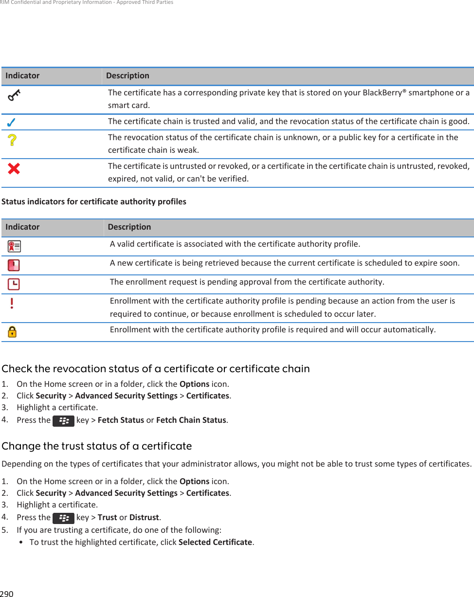 Indicator DescriptionThe certificate has a corresponding private key that is stored on your BlackBerry® smartphone or asmart card.The certificate chain is trusted and valid, and the revocation status of the certificate chain is good.The revocation status of the certificate chain is unknown, or a public key for a certificate in thecertificate chain is weak.The certificate is untrusted or revoked, or a certificate in the certificate chain is untrusted, revoked,expired, not valid, or can&apos;t be verified.Status indicators for certificate authority profilesIndicator DescriptionA valid certificate is associated with the certificate authority profile.A new certificate is being retrieved because the current certificate is scheduled to expire soon.The enrollment request is pending approval from the certificate authority.Enrollment with the certificate authority profile is pending because an action from the user isrequired to continue, or because enrollment is scheduled to occur later.Enrollment with the certificate authority profile is required and will occur automatically.Check the revocation status of a certificate or certificate chain1. On the Home screen or in a folder, click the Options icon.2. Click Security &gt; Advanced Security Settings &gt; Certificates.3. Highlight a certificate.4. Press the   key &gt; Fetch Status or Fetch Chain Status.Change the trust status of a certificateDepending on the types of certificates that your administrator allows, you might not be able to trust some types of certificates.1. On the Home screen or in a folder, click the Options icon.2. Click Security &gt; Advanced Security Settings &gt; Certificates.3. Highlight a certificate.4. Press the   key &gt; Trust or Distrust.5. If you are trusting a certificate, do one of the following:• To trust the highlighted certificate, click Selected Certificate.RIM Confidential and Proprietary Information - Approved Third Parties290