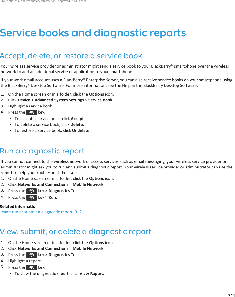 Service books and diagnostic reportsAccept, delete, or restore a service bookYour wireless service provider or administrator might send a service book to your BlackBerry® smartphone over the wirelessnetwork to add an additional service or application to your smartphone.If your work email account uses a BlackBerry® Enterprise Server, you can also receive service books on your smartphone usingthe BlackBerry® Desktop Software. For more information, see the Help in the BlackBerry Desktop Software.1. On the Home screen or in a folder, click the Options icon.2. Click Device &gt; Advanced System Settings &gt; Service Book.3. Highlight a service book.4. Press the   key.• To accept a service book, click Accept.• To delete a service book, click Delete.• To restore a service book, click Undelete.Run a diagnostic reportIf you cannot connect to the wireless network or access services such as email messaging, your wireless service provider oradministrator might ask you to run and submit a diagnostic report. Your wireless service provider or administrator can use thereport to help you troubleshoot the issue.1. On the Home screen or in a folder, click the Options icon.2. Click Networks and Connections &gt; Mobile Network.3. Press the   key &gt; Diagnostics Test.4. Press the   key &gt; Run.Related informationI can&apos;t run or submit a diagnostic report, 312View, submit, or delete a diagnostic report1. On the Home screen or in a folder, click the Options icon.2. Click Networks and Connections &gt; Mobile Network.3. Press the   key &gt; Diagnostics Test.4. Highlight a report.5. Press the   key.• To view the diagnostic report, click View Report.RIM Confidential and Proprietary Information - Approved Third Parties311