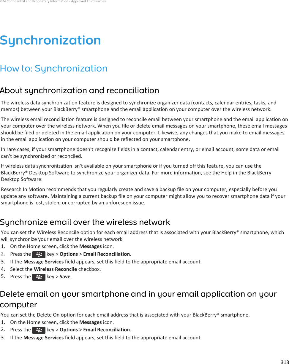 SynchronizationHow to: SynchronizationAbout synchronization and reconciliationThe wireless data synchronization feature is designed to synchronize organizer data (contacts, calendar entries, tasks, andmemos) between your BlackBerry® smartphone and the email application on your computer over the wireless network.The wireless email reconciliation feature is designed to reconcile email between your smartphone and the email application onyour computer over the wireless network. When you file or delete email messages on your smartphone, these email messagesshould be filed or deleted in the email application on your computer. Likewise, any changes that you make to email messagesin the email application on your computer should be reflected on your smartphone.In rare cases, if your smartphone doesn&apos;t recognize fields in a contact, calendar entry, or email account, some data or emailcan&apos;t be synchronized or reconciled.If wireless data synchronization isn&apos;t available on your smartphone or if you turned off this feature, you can use theBlackBerry® Desktop Software to synchronize your organizer data. For more information, see the Help in the BlackBerryDesktop Software.Research In Motion recommends that you regularly create and save a backup file on your computer, especially before youupdate any software. Maintaining a current backup file on your computer might allow you to recover smartphone data if yoursmartphone is lost, stolen, or corrupted by an unforeseen issue.Synchronize email over the wireless networkYou can set the Wireless Reconcile option for each email address that is associated with your BlackBerry® smartphone, whichwill synchronize your email over the wireless network.1. On the Home screen, click the Messages icon.2. Press the   key &gt; Options &gt; Email Reconciliation.3. If the Message Services field appears, set this field to the appropriate email account.4. Select the Wireless Reconcile checkbox.5. Press the   key &gt; Save.Delete email on your smartphone and in your email application on yourcomputerYou can set the Delete On option for each email address that is associated with your BlackBerry® smartphone.1. On the Home screen, click the Messages icon.2. Press the   key &gt; Options &gt; Email Reconciliation.3. If the Message Services field appears, set this field to the appropriate email account.RIM Confidential and Proprietary Information - Approved Third Parties313