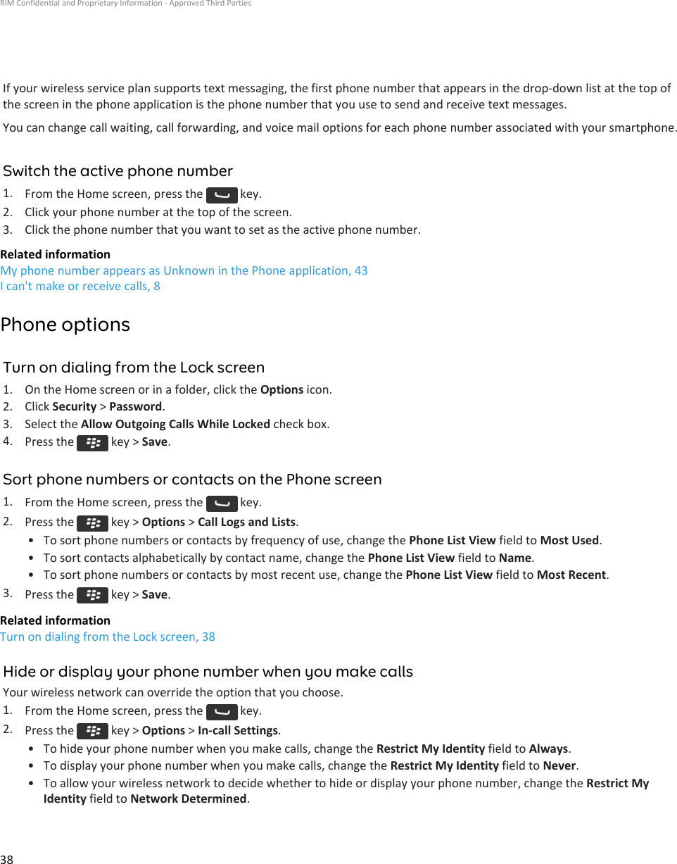 If your wireless service plan supports text messaging, the first phone number that appears in the drop-down list at the top ofthe screen in the phone application is the phone number that you use to send and receive text messages.You can change call waiting, call forwarding, and voice mail options for each phone number associated with your smartphone.Switch the active phone number1. From the Home screen, press the   key.2. Click your phone number at the top of the screen.3. Click the phone number that you want to set as the active phone number.Related informationMy phone number appears as Unknown in the Phone application, 43I can&apos;t make or receive calls, 8Phone optionsTurn on dialing from the Lock screen1. On the Home screen or in a folder, click the Options icon.2. Click Security &gt; Password.3. Select the Allow Outgoing Calls While Locked check box.4. Press the   key &gt; Save.Sort phone numbers or contacts on the Phone screen1. From the Home screen, press the   key.2. Press the   key &gt; Options &gt; Call Logs and Lists.• To sort phone numbers or contacts by frequency of use, change the Phone List View field to Most Used.• To sort contacts alphabetically by contact name, change the Phone List View field to Name.• To sort phone numbers or contacts by most recent use, change the Phone List View field to Most Recent.3. Press the   key &gt; Save.Related informationTurn on dialing from the Lock screen, 38Hide or display your phone number when you make callsYour wireless network can override the option that you choose.1. From the Home screen, press the   key.2. Press the   key &gt; Options &gt; In-call Settings.• To hide your phone number when you make calls, change the Restrict My Identity field to Always.• To display your phone number when you make calls, change the Restrict My Identity field to Never.• To allow your wireless network to decide whether to hide or display your phone number, change the Restrict MyIdentity field to Network Determined.RIM Confidential and Proprietary Information - Approved Third Parties38