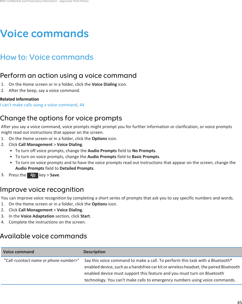 Voice commandsHow to: Voice commandsPerform an action using a voice command1. On the Home screen or in a folder, click the Voice Dialing icon.2. After the beep, say a voice command.Related informationI can&apos;t make calls using a voice command, 44Change the options for voice promptsAfter you say a voice command, voice prompts might prompt you for further information or clarification, or voice promptsmight read out instructions that appear on the screen.1. On the Home screen or in a folder, click the Options icon.2. Click Call Management &gt; Voice Dialing.• To turn off voice prompts, change the Audio Prompts field to No Prompts.• To turn on voice prompts, change the Audio Prompts field to Basic Prompts.• To turn on voice prompts and to have the voice prompts read out instructions that appear on the screen, change theAudio Prompts field to Detailed Prompts.3. Press the   key &gt; Save.Improve voice recognitionYou can improve voice recognition by completing a short series of prompts that ask you to say specific numbers and words.1. On the Home screen or in a folder, click the Options icon.2. Click Call Management &gt; Voice Dialing.3. In the Voice Adaptation section, click Start.4. Complete the instructions on the screen.Available voice commandsVoice command Description&quot;Call &lt;contact name or phone number&gt;&quot; Say this voice command to make a call. To perform this task with a Bluetooth®enabled device, such as a handsfree car kit or wireless headset, the paired Bluetoothenabled device must support this feature and you must turn on Bluetoothtechnology. You can&apos;t make calls to emergency numbers using voice commands.RIM Confidential and Proprietary Information - Approved Third Parties45