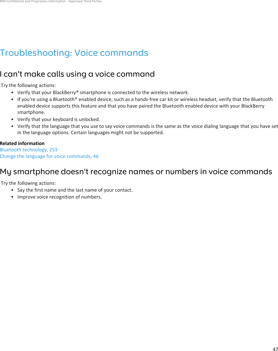 Troubleshooting: Voice commandsI can&apos;t make calls using a voice commandTry the following actions:• Verify that your BlackBerry® smartphone is connected to the wireless network.• If you&apos;re using a Bluetooth® enabled device, such as a hands-free car kit or wireless headset, verify that the Bluetoothenabled device supports this feature and that you have paired the Bluetooth enabled device with your BlackBerrysmartphone.• Verify that your keyboard is unlocked.• Verify that the language that you use to say voice commands is the same as the voice dialing language that you have setin the language options. Certain languages might not be supported.Related informationBluetooth technology, 253Change the language for voice commands, 46My smartphone doesn&apos;t recognize names or numbers in voice commandsTry the following actions:• Say the first name and the last name of your contact.• Improve voice recognition of numbers.RIM Confidential and Proprietary Information - Approved Third Parties47