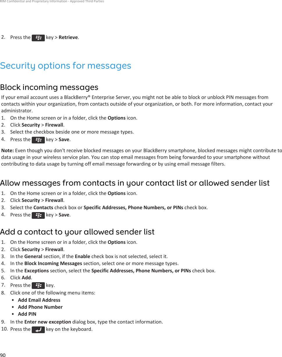 2. Press the   key &gt; Retrieve.Security options for messagesBlock incoming messagesIf your email account uses a BlackBerry® Enterprise Server, you might not be able to block or unblock PIN messages fromcontacts within your organization, from contacts outside of your organization, or both. For more information, contact youradministrator.1. On the Home screen or in a folder, click the Options icon.2. Click Security &gt; Firewall.3. Select the checkbox beside one or more message types.4. Press the   key &gt; Save.Note: Even though you don&apos;t receive blocked messages on your BlackBerry smartphone, blocked messages might contribute todata usage in your wireless service plan. You can stop email messages from being forwarded to your smartphone withoutcontributing to data usage by turning off email message forwarding or by using email message filters.Allow messages from contacts in your contact list or allowed sender list1. On the Home screen or in a folder, click the Options icon.2. Click Security &gt; Firewall.3. Select the Contacts check box or Specific Addresses, Phone Numbers, or PINs check box.4. Press the   key &gt; Save.Add a contact to your allowed sender list1. On the Home screen or in a folder, click the Options icon.2. Click Security &gt; Firewall.3. In the General section, if the Enable check box is not selected, select it.4. In the Block Incoming Messages section, select one or more message types.5. In the Exceptions section, select the Specific Addresses, Phone Numbers, or PINs check box.6. Click Add.7. Press the   key.8. Click one of the following menu items:•Add Email Address•Add Phone Number•Add PIN9. In the Enter new exception dialog box, type the contact information.10. Press the   key on the keyboard.RIM Confidential and Proprietary Information - Approved Third Parties90