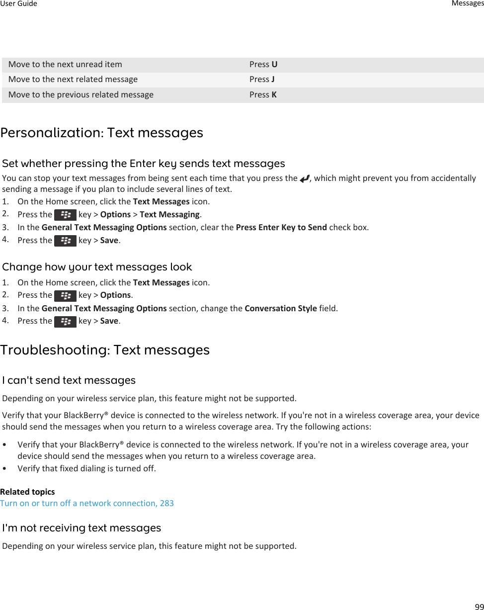 Move to the next unread item Press UMove to the next related message Press JMove to the previous related message Press KPersonalization: Text messagesSet whether pressing the Enter key sends text messagesYou can stop your text messages from being sent each time that you press the  , which might prevent you from accidentally sending a message if you plan to include several lines of text.1. On the Home screen, click the Text Messages icon.2. Press the   key &gt; Options &gt; Text Messaging.3. In the General Text Messaging Options section, clear the Press Enter Key to Send check box.4. Press the   key &gt; Save.Change how your text messages look1. On the Home screen, click the Text Messages icon.2. Press the   key &gt; Options.3. In the General Text Messaging Options section, change the Conversation Style field.4. Press the   key &gt; Save.Troubleshooting: Text messagesI can&apos;t send text messagesDepending on your wireless service plan, this feature might not be supported.Verify that your BlackBerry® device is connected to the wireless network. If you&apos;re not in a wireless coverage area, your device should send the messages when you return to a wireless coverage area. Try the following actions:• Verify that your BlackBerry® device is connected to the wireless network. If you&apos;re not in a wireless coverage area, your device should send the messages when you return to a wireless coverage area.• Verify that fixed dialing is turned off.Related topicsTurn on or turn off a network connection, 283I&apos;m not receiving text messagesDepending on your wireless service plan, this feature might not be supported.User Guide Messages99