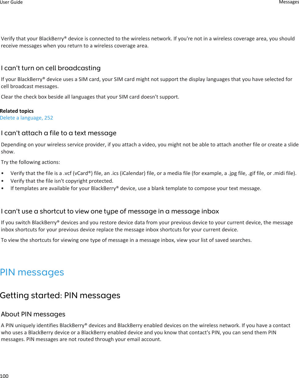 Verify that your BlackBerry® device is connected to the wireless network. If you&apos;re not in a wireless coverage area, you should receive messages when you return to a wireless coverage area.I can&apos;t turn on cell broadcastingIf your BlackBerry® device uses a SIM card, your SIM card might not support the display languages that you have selected for cell broadcast messages.Clear the check box beside all languages that your SIM card doesn&apos;t support.Related topicsDelete a language, 252I can&apos;t attach a file to a text messageDepending on your wireless service provider, if you attach a video, you might not be able to attach another file or create a slide show.Try the following actions:• Verify that the file is a .vcf (vCard®) file, an .ics (iCalendar) file, or a media file (for example, a .jpg file, .gif file, or .midi file).• Verify that the file isn&apos;t copyright protected.• If templates are available for your BlackBerry® device, use a blank template to compose your text message.I can&apos;t use a shortcut to view one type of message in a message inboxIf you switch BlackBerry® devices and you restore device data from your previous device to your current device, the message inbox shortcuts for your previous device replace the message inbox shortcuts for your current device.To view the shortcuts for viewing one type of message in a message inbox, view your list of saved searches.PIN messagesGetting started: PIN messagesAbout PIN messagesA PIN uniquely identifies BlackBerry® devices and BlackBerry enabled devices on the wireless network. If you have a contact who uses a BlackBerry device or a BlackBerry enabled device and you know that contact&apos;s PIN, you can send them PIN messages. PIN messages are not routed through your email account.User Guide Messages100