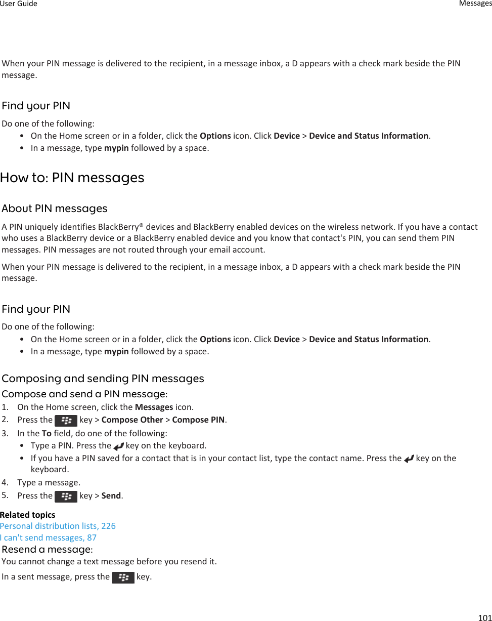 When your PIN message is delivered to the recipient, in a message inbox, a D appears with a check mark beside the PIN message.Find your PINDo one of the following:• On the Home screen or in a folder, click the Options icon. Click Device &gt; Device and Status Information.• In a message, type mypin followed by a space.How to: PIN messagesAbout PIN messagesA PIN uniquely identifies BlackBerry® devices and BlackBerry enabled devices on the wireless network. If you have a contact who uses a BlackBerry device or a BlackBerry enabled device and you know that contact&apos;s PIN, you can send them PIN messages. PIN messages are not routed through your email account.When your PIN message is delivered to the recipient, in a message inbox, a D appears with a check mark beside the PIN message.Find your PINDo one of the following:• On the Home screen or in a folder, click the Options icon. Click Device &gt; Device and Status Information.• In a message, type mypin followed by a space.Composing and sending PIN messagesCompose and send a PIN message:1. On the Home screen, click the Messages icon.2. Press the   key &gt; Compose Other &gt; Compose PIN.3. In the To field, do one of the following:• Type a PIN. Press the   key on the keyboard.• If you have a PIN saved for a contact that is in your contact list, type the contact name. Press the   key on the keyboard.4. Type a message.5. Press the   key &gt; Send.Related topicsPersonal distribution lists, 226I can&apos;t send messages, 87Resend a message:You cannot change a text message before you resend it.In a sent message, press the   key.User Guide Messages101