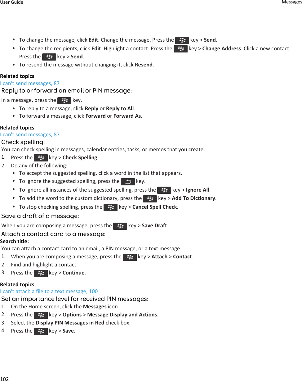 •To change the message, click Edit. Change the message. Press the   key &gt; Send.•To change the recipients, click Edit. Highlight a contact. Press the   key &gt; Change Address. Click a new contact. Press the   key &gt; Send.• To resend the message without changing it, click Resend.Related topicsI can&apos;t send messages, 87Reply to or forward an email or PIN message:In a message, press the   key.• To reply to a message, click Reply or Reply to All.• To forward a message, click Forward or Forward As.Related topicsI can&apos;t send messages, 87Check spelling:You can check spelling in messages, calendar entries, tasks, or memos that you create.1. Press the   key &gt; Check Spelling.2. Do any of the following:• To accept the suggested spelling, click a word in the list that appears.•To ignore the suggested spelling, press the   key.•To ignore all instances of the suggested spelling, press the   key &gt; Ignore All.•To add the word to the custom dictionary, press the   key &gt; Add To Dictionary.•To stop checking spelling, press the   key &gt; Cancel Spell Check.Save a draft of a message:When you are composing a message, press the   key &gt; Save Draft.Attach a contact card to a message:Search title: You can attach a contact card to an email, a PIN message, or a text message.1. When you are composing a message, press the   key &gt; Attach &gt; Contact.2. Find and highlight a contact.3. Press the   key &gt; Continue.Related topicsI can&apos;t attach a file to a text message, 100Set an importance level for received PIN messages:1. On the Home screen, click the Messages icon.2. Press the   key &gt; Options &gt; Message Display and Actions.3. Select the Display PIN Messages in Red check box.4. Press the   key &gt; Save.User Guide Messages102