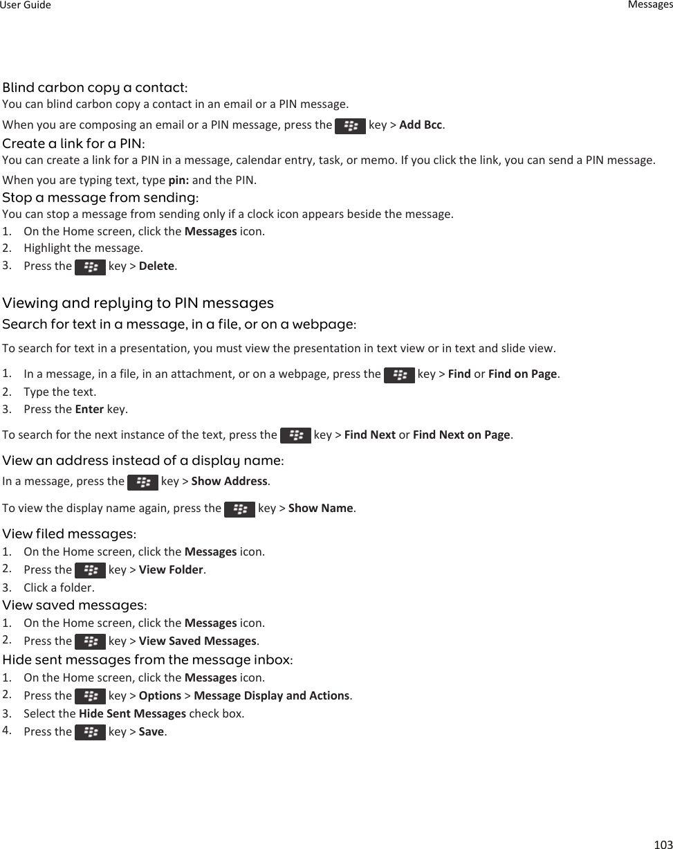 Blind carbon copy a contact:You can blind carbon copy a contact in an email or a PIN message.When you are composing an email or a PIN message, press the   key &gt; Add Bcc.Create a link for a PIN:You can create a link for a PIN in a message, calendar entry, task, or memo. If you click the link, you can send a PIN message.When you are typing text, type pin: and the PIN.Stop a message from sending:You can stop a message from sending only if a clock icon appears beside the message.1. On the Home screen, click the Messages icon.2. Highlight the message.3. Press the   key &gt; Delete.Viewing and replying to PIN messagesSearch for text in a message, in a file, or on a webpage:To search for text in a presentation, you must view the presentation in text view or in text and slide view.1. In a message, in a file, in an attachment, or on a webpage, press the   key &gt; Find or Find on Page.2. Type the text.3. Press the Enter key.To search for the next instance of the text, press the   key &gt; Find Next or Find Next on Page.View an address instead of a display name:In a message, press the   key &gt; Show Address.To view the display name again, press the   key &gt; Show Name.View filed messages:1. On the Home screen, click the Messages icon.2. Press the   key &gt; View Folder.3. Click a folder.View saved messages:1. On the Home screen, click the Messages icon.2. Press the   key &gt; View Saved Messages.Hide sent messages from the message inbox:1. On the Home screen, click the Messages icon.2. Press the   key &gt; Options &gt; Message Display and Actions.3. Select the Hide Sent Messages check box.4. Press the   key &gt; Save.User Guide Messages103