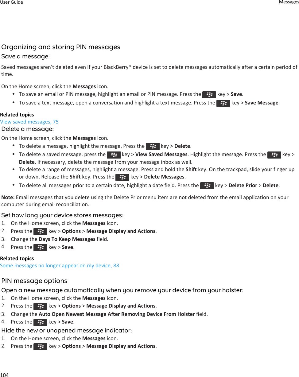 Organizing and storing PIN messagesSave a message:Saved messages aren&apos;t deleted even if your BlackBerry® device is set to delete messages automatically after a certain period of time.On the Home screen, click the Messages icon.•To save an email or PIN message, highlight an email or PIN message. Press the   key &gt; Save.•To save a text message, open a conversation and highlight a text message. Press the   key &gt; Save Message.Related topicsView saved messages, 75Delete a message:On the Home screen, click the Messages icon.•To delete a message, highlight the message. Press the   key &gt; Delete.•To delete a saved message, press the   key &gt; View Saved Messages. Highlight the message. Press the   key &gt; Delete. If necessary, delete the message from your message inbox as well.• To delete a range of messages, highlight a message. Press and hold the Shift key. On the trackpad, slide your finger up or down. Release the Shift key. Press the   key &gt; Delete Messages.•To delete all messages prior to a certain date, highlight a date field. Press the   key &gt; Delete Prior &gt; Delete.Note: Email messages that you delete using the Delete Prior menu item are not deleted from the email application on your computer during email reconciliation.Set how long your device stores messages:1. On the Home screen, click the Messages icon.2. Press the   key &gt; Options &gt; Message Display and Actions.3. Change the Days To Keep Messages field.4. Press the   key &gt; Save.Related topicsSome messages no longer appear on my device, 88PIN message optionsOpen a new message automatically when you remove your device from your holster:1. On the Home screen, click the Messages icon.2. Press the   key &gt; Options &gt; Message Display and Actions.3. Change the Auto Open Newest Message After Removing Device From Holster field.4. Press the   key &gt; Save.Hide the new or unopened message indicator:1. On the Home screen, click the Messages icon.2. Press the   key &gt; Options &gt; Message Display and Actions.User Guide Messages104