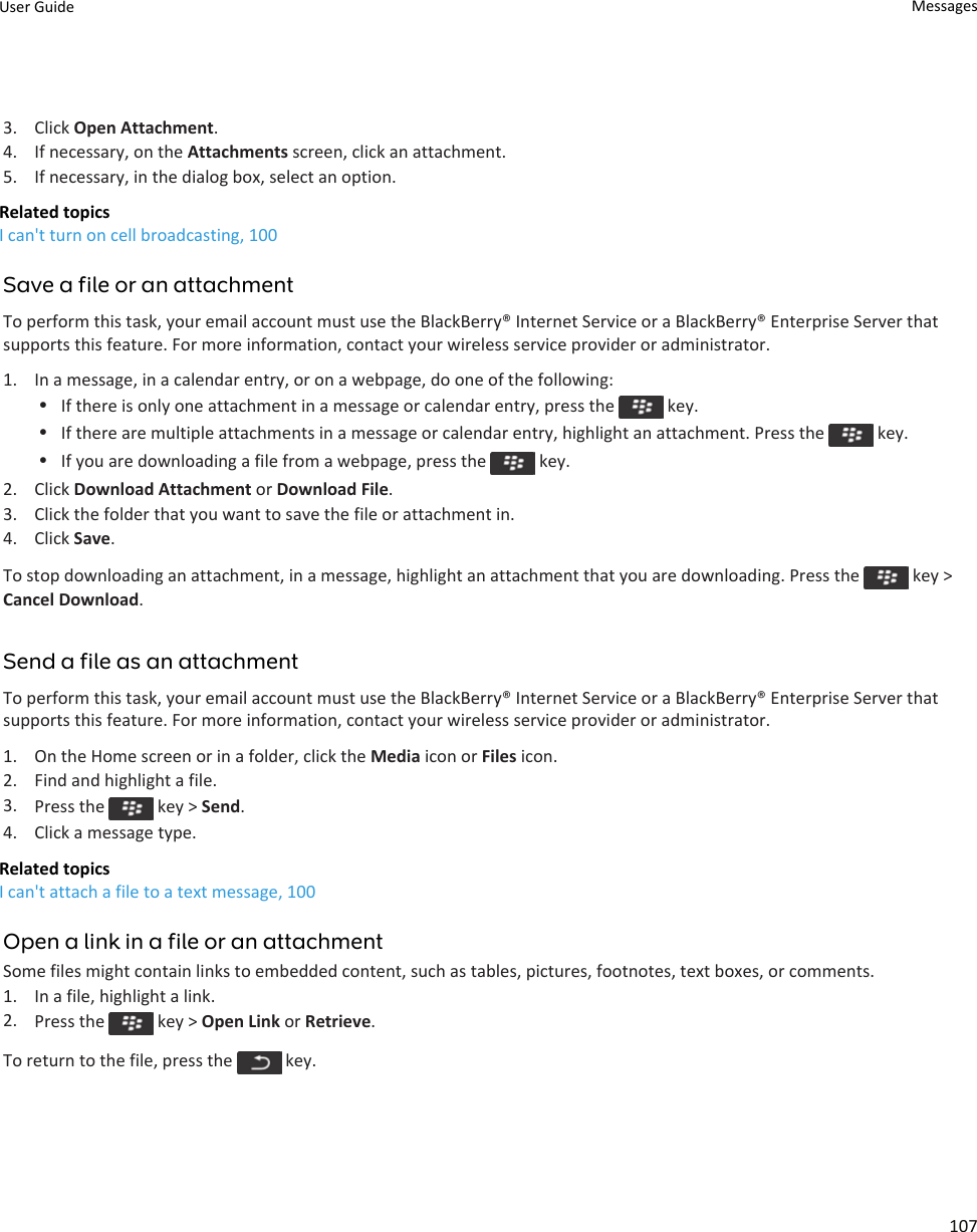 3. Click Open Attachment.4. If necessary, on the Attachments screen, click an attachment.5. If necessary, in the dialog box, select an option.Related topicsI can&apos;t turn on cell broadcasting, 100Save a file or an attachmentTo perform this task, your email account must use the BlackBerry® Internet Service or a BlackBerry® Enterprise Server that supports this feature. For more information, contact your wireless service provider or administrator.1. In a message, in a calendar entry, or on a webpage, do one of the following:•If there is only one attachment in a message or calendar entry, press the   key.•If there are multiple attachments in a message or calendar entry, highlight an attachment. Press the   key.•If you are downloading a file from a webpage, press the   key.2. Click Download Attachment or Download File.3. Click the folder that you want to save the file or attachment in.4. Click Save.To stop downloading an attachment, in a message, highlight an attachment that you are downloading. Press the   key &gt; Cancel Download.Send a file as an attachmentTo perform this task, your email account must use the BlackBerry® Internet Service or a BlackBerry® Enterprise Server that supports this feature. For more information, contact your wireless service provider or administrator.1. On the Home screen or in a folder, click the Media icon or Files icon.2. Find and highlight a file.3. Press the   key &gt; Send.4. Click a message type.Related topicsI can&apos;t attach a file to a text message, 100Open a link in a file or an attachmentSome files might contain links to embedded content, such as tables, pictures, footnotes, text boxes, or comments.1. In a file, highlight a link.2. Press the   key &gt; Open Link or Retrieve.To return to the file, press the   key.User Guide Messages107