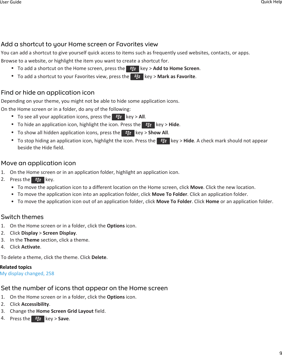 Add a shortcut to your Home screen or Favorites viewYou can add a shortcut to give yourself quick access to items such as frequently used websites, contacts, or apps.Browse to a website, or highlight the item you want to create a shortcut for.•To add a shortcut on the Home screen, press the   key &gt; Add to Home Screen.•To add a shortcut to your Favorites view, press the   key &gt; Mark as Favorite.Find or hide an application iconDepending on your theme, you might not be able to hide some application icons.On the Home screen or in a folder, do any of the following:•To see all your application icons, press the   key &gt; All.•To hide an application icon, highlight the icon. Press the   key &gt; Hide.•To show all hidden application icons, press the   key &gt; Show All.•To stop hiding an application icon, highlight the icon. Press the   key &gt; Hide. A check mark should not appear beside the Hide field.Move an application icon1. On the Home screen or in an application folder, highlight an application icon.2. Press the   key.• To move the application icon to a different location on the Home screen, click Move. Click the new location.• To move the application icon into an application folder, click Move To Folder. Click an application folder.• To move the application icon out of an application folder, click Move To Folder. Click Home or an application folder.Switch themes1. On the Home screen or in a folder, click the Options icon.2. Click Display &gt; Screen Display.3. In the Theme section, click a theme.4. Click Activate.To delete a theme, click the theme. Click Delete.Related topicsMy display changed, 258Set the number of icons that appear on the Home screen1. On the Home screen or in a folder, click the Options icon.2. Click Accessibility.3. Change the Home Screen Grid Layout field.4. Press the   key &gt; Save.User Guide Quick Help9